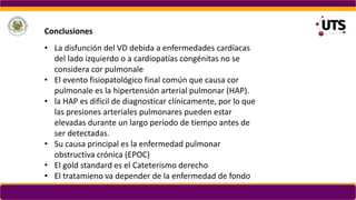 • La disfunción del VD debida a enfermedades cardíacas
del lado izquierdo o a cardiopatías congénitas no se
considera cor pulmonale
• El evento fisiopatológico final común que causa cor
pulmonale es la hipertensión arterial pulmonar (HAP).
• la HAP es difícil de diagnosticar clínicamente, por lo que
las presiones arteriales pulmonares pueden estar
elevadas durante un largo período de tiempo antes de
ser detectadas.
• Su causa principal es la enfermedad pulmonar
obstructiva crónica (EPOC)
• El gold standard es el Cateterismo derecho
• El tratamieno va depender de la enfermedad de fondo
Conclusiones
 
