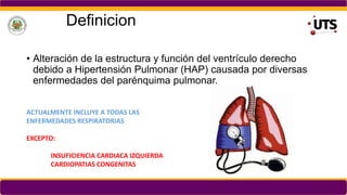 Definicion
• Alteración de la estructura y función del ventrículo derecho
debido a Hipertensión Pulmonar (HAP) causada por diversas
enfermedades del parénquima pulmonar.
ACTUALMENTE INCLUYE A TODAS LAS
ENFERMEDADES RESPIRATORIAS
EXCEPTO:
INSUFICIENCIA CARDIACA IZQUIERDA
CARDIOPATIAS CONGENITAS
 
