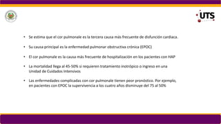 • Las enfermedades complicadas con cor pulmonale tienen peor pronóstico. Por ejemplo,
en pacientes con EPOC la supervivencia a los cuatro años disminuye del 75 al 50%
• La mortalidad llega al 45-50% si requieren tratamiento inotrópico o ingreso en una
Unidad de Cuidados Intensivos
• Se estima que el cor pulmonale es la tercera causa más frecuente de disfunción cardiaca.
• Su causa principal es la enfermedad pulmonar obstructiva crónica (EPOC)
• El cor pulmonale es la causa más frecuente de hospitalización en los pacientes con HAP
 