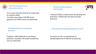 1) Enfermedad pulmonar
obstructiva crónica
-Es la causa más frecuente de cor pulmonale
en nuestro medio
-Se estima que hasta el 20-30% de los
pacientes con EPOC tienen cor pulmonale
2) Enfermedad pulmonar
intersticiales
-Producen fibrosis y destrucción del parénquima
pulmonar y obliteración del lecho vascular
pulmonar
3) Enfermedad de la vasculatura
pulmonar
Cualquier enfermedad de la vasculatura
pulmonar asociada a HP puede complicarse
con cor pulmonale.
4) Síndrome de apnea/hipopnea del sueño
Se asocia con HP y cor pulmonale en
aproximadamente el 20% de los pacientes
 