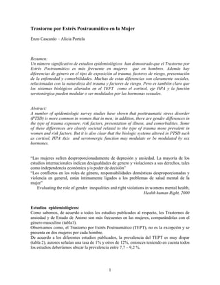 Trastorno por Estrés Postraumático en la Mujer
Enzo Cascardo – Alicia Portela



Resumen:
Un número significativo de estudios epidemiológicos han demostrado que el Trastorno por
Estrés Postraumático es más frecuente en mujeres que en hombres. Además hay
diferencias de género en el tipo de exposición al trauma, factores de riesgo, presentación
de la enfemedad y comorbilidades. Muchas de estas diferencias son claramente sociales,
relacionadas con la naturaleza del trauma y factores de riesgo. Pero es también claro que
los sistemas biológicos alterados en el TEPT como el cortisol, eje HPA y la función
serotonérgica pueden modular o ser modulados por las hormonas sexuales.


Abstract:
A number of epidemiologic survey studies have shown that posttraumatic stress disorder
(PTSD) is more common in women that in men; in addition, there are gender differences in
the type of trauma exposure, risk factors, presentation of illness, and comorbidities. Some
of these differences are clearly societal related to the type of trauma more prevalent in
women and risk factors. But it is also clear that the biologic systems altered in PTSD such
as cortisol, HPA Axis and serotonergic function may modulate or be modulated by sex
hormones.


“Las mujeres sufren desproporcionadamente de depresión y ansiedad. La mayoría de los
estudios internacionales indican desigualdades de genero y violaciones a sus derechos, tales
como independencia económica y/o poder de decisión”
“Los conflictos en los roles de género, responsabilidades domésticas desproporcionadas y
violencia en general, están íntimamente ligados a los problemas de salud mental de la
mujer”
    Evaluating the role of gender inequalities and right violations in womens mental health,
                                                                   Health human Right, 2000


Estudios epidemiológicos:
Como sabemos, de acuerdo a todos los estudios publicados al respecto, los Trastornos de
ansiedad y de Estado de Animo son más frecuentes en las mujeres, comparándolas con el
género masculino (tabla1).
Observamos como, el Trastorno por Estrés Postraumático (TEPT), no es la excepción y se
presenta en dos mujeres por cada hombre.
De acuerdo a los diferentes estudios publicados, la prevalencia del TEPT es muy dispar
(tabla 2), autores señalan una tasa de 1% y otros de 12%, entonces teniendo en cuenta todos
los estudios deberíamos ubicar la prevalencia entre 7,7 – 9,2 %.




                                             1
 