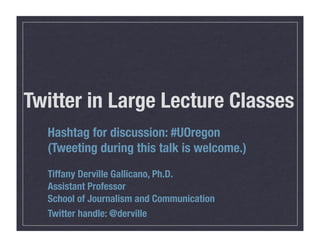 Twitter in Large Lecture Classes
  Hashtag for discussion: #UOregon
  (Tweeting during this talk is welcome.)
  Tiffany Derville Gallicano, Ph.D.
  Assistant Professor
  School of Journalism and Communication
  Twitter handle: @derville
 