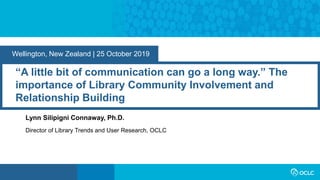 Wellington, New Zealand | 25 October 2019
“A little bit of communication can go a long way.” The
importance of Library Community Involvement and
Relationship Building
Lynn Silipigni Connaway, Ph.D.
Director of Library Trends and User Research, OCLC
 