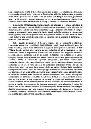 10
responsabili della morte di lavoratori uccisi dall asbesto occupazionale ad un esca
eccezionale, cioè al mito che solo le fibre inalate all inizio della carriera lavorativa
della vittima possano esser state i veri ed esclusivi killer per il defunto, prestando
fede acriticamente a quanto desunto da uno scienziato lestofante, di estrazione
sanitaria, dai risultati delle ricerche di Irving J. Selikoff sui rischi dell asbesto.
In aggiunta, il fitto tappeto d ignoranze che caratterizza la cultura collettiva di
un paese sviluppato quanto l Italia è ulteriormente ammantato dalla pigrizia nel
documentarsi con la lettura della carta stampata, per imparare informazioni sempre
nuove e più recenti: pare quasi che tanti, troppi individui mettano a riposo quel
meraviglioso strumento di pensiero che li segue nella scatola cranica dalla nascita e
che è tutt altro che un imballo di polistirolo espanso con la funzione di distanziare le
orecchie l una dall altra.
Fatte queste precisazioni di base, s impone ora la necessità d informare
l eventuale lettore che i cosiddetti limiti di legge , per i veleni ambientali, sono del
tutto mendaci, talora mero strumento d inganno della pubblica opinione. Il TLV
(Valore Soglia Limite) può variare da un individuo all altro, lavoratore o non
lavoratore, anche e soprattutto in base alla suscettibilità del soggetto, quanto a
predisposizione genomica e/o al potenziale metabolico nel detossicare i veleni
esogeni, oppure nel trasformare in veleni i relativi precursori giunti dall ambiente
esterno. Infatti, il cosiddetto gruppo omogeneo , dell antica formulazione
sindacale rivolta alla semplificazione nello studio dell esposizione patogena
nell ambiente di lavoro vale solo per le condizioni ambientali (livello del veleno,
microclima, ecc.) ma non tiene conto delle variazioni dettate dalle condizioni
biologiche individuali. Va da sé che un gruppo di lavoratori in uno stesso ambiente,
per esempio, di un calzaturificio potranno essere esposti alla stessa concentrazione
di esano (il solvente delle colle) e di umidità-temperatura ecc., ma si distinguono
reciprocamente per sesso, età, stato metabolico, dieta, e così via. Altrettanto si deve
dire tra due addetti a una pompa di carburante: le condizioni ambientali possono
essere le stesse, ma lo stato metabolico dei due lavoratori potrebbe differenziarli di
fronte al rischio leucemogeno del benzene contenuto nel carburante. Se uno dei
due fa uso di una modica quantità di vino con i pasti, andrà incontro a un maggior
rischio leucemogeno per una maggior trasformazione del benzene in benzene-
epossido, per opera del reticolo endoplasmatico degli epatociti lievemente indotto,
potenziato, dall alcol del vino assunto con i pasti.
 