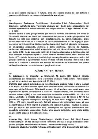 100
esso può essere impiegato in futuro, oltre che essere analizzato per definire i
presupposti chimici che stanno alla base della sua azione.
46
Gandhipuram Periasamy Senthilkumar, Sorimuthu Pillai Subramanian. Studi
biochimici sull'effetto della Terminalia chebula per i livelli delle glicoproteine nel
diabete sperimentale indotto nel ratto con streptozotocina. J. Appl. Biomed. 6: 105
115, 2008.
Questo studio è stato programmato per valutare l'effetto dell estratto del frutto di
Terminalia chebula sui livelli dei componenti del plasma e delle glicoproteine dei
tessuti nei ratti resi diabetici con streptozotocina. La somministrazione orale
dell estratto del frutto di T. chebula ad una concentrazione di 200 mg/kg di peso
corporeo per 30 giorni ha ridotto significativamente i livelli di glucosio nel sangue,
di emoglobina glicosilata, dell urea e della creatinina, nonché del fucosio,
dell esoso, dell esosamina e dell acido sialico nei ratti diabetici trattati con l estratto
del frutto di TC. Il calo osservato nei livelli di insulina plasmatica e del C-peptide nei
ratti diabetici fu riportata quasi ai livelli normali dal trattamento con l estratto del
frutto di T. chebula. Le osservazioni istologiche eseguite sul tessuto pancreatico dei
gruppi controllo e sperimentali hanno rivelato l'effetto benefico dell estratto del
frutto di T. chebula. L'efficacia dell'estratto del frutto era confrontabile con quella
della glibenclamide, un noto farmaco ipoglicemizzante.
AZIONE ANTI-BATTERICA
49
F. Malekzadeh, H. Ehsanifar, M. Shahamat, M. Levin, R.R. Colwell. Attività
antibatterica del mirabolano nero (Terminalia chebula Retz) contro l Helicobacter
pylori. Int. J. Antimicrob. Agents 18, 85 88, 2001.
L'effetto degli estratti del mirabolano nero (Teminalia chebula Retz), in etere, in alcol
e in acqua, sull Helicobacter pylori sono stati esaminati utilizzando un metodo su
agar agar della Columbia. Gli estratti acquosi di mirabolano nero mostravano una
significativa attività antibatterica e avevano, rispettivamente, una concentrazione
minima inibente (MIC) e una concentrazione battericida minima (MBC) di 125 e 150
mg/l,. L'estratto è rimasto attivo dopo autoclavaggio per 30 minuti a 121°C. La
polvere del vegetale (incorporata nell agar) ha dato valori maggiori di MIC e MBC
(150 e 175 mg/l, rispettivamente). Estratti acquosi del mirabolano nero ad una
concentrazione di 1-2.5 mg/ml di ureasi hanno inibito l H. pylori. I risultati mostrano
che gli estratti del mirobalano nero contengono un agente termostabile con
possibile potenziale terapeutico. Anche altre specie batteriche sono state inibite
dagli estratti acquosi di mirobalano nero.
58
Anwesa Bag, Subir Kumar Bhattacharyya, Nishith Kumar Pal, Rabi Ranjan
Chattopadhyay. Effetto sinergico della Terminalia chebula e degli antibiotici contro
gli uro patogeni multifarmaco-resistenti, l Escherichia coli (pp 70-73).
Il presente studio ha valutato l'efficacia antibatterica in vitro di un estratto del frutto
 