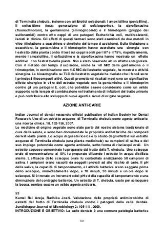 101
di Terminalia chebula, insieme con antibiotici selezionati: l amoxicillina (penicilline),
il ceftazidime (terza generazione di cefalosporine), la ciprofloxacina
(fluorochinoloni), la gentamicina (aminoglicosidi) e il trimetoprim (gruppo dei
sulfonamidi) contro otto ceppi di uro patogeni Escherichia coli, multiresistenti,
isolati in clinica. Gli effetti di questi farmaci sono stati esaminati da due metodi in
vitro (titolazione a scacchiera e cinetiche del tempo d uccisione). Sulla titolazione a
scacchiera, la gentamicina e il trimetoprim hanno esercitato una sinergia con
l estratto della pianta contro il test sui ceppi isolati per l 87 e il 75%, rispettivamente,
mentre l amoxicillina, il ceftazidime e la ciprofloxacina hanno mostrato un effetto
additivo con l'estratto della pianta. Non è stato osservato alcun effetto antagonista.
Con il metodo del tempo d uccisione, anche la ¼X MIC della gentamicina o il
trimetoprim, in combinazione con ¼X MIC dell estratto vegetale, ha mostrato attività
sinergica. La bioautografia su TLC dell estratto vegetale ha rivelato che i fenoli sono
i principali fitocomposti attivi. Questi promettenti risultati mostrano un significativo
effetto sinergico in vitro dell estratto vegetale con la gentamicina e il trimetoprim
contro gli uro patogeni E. coli, che potrebbe essere considerato come un valido
supporto nella terapia di combinazione nel trattamento di infezioni del tratto urinario
e può contribuire allo sviluppo di nuovi agenti e sicuri di origine vegetale.
AZIONE ANTI-CARIE
Indian Journal of dental research: official publication of Indian Society for Dental
Research. Uso di un estratto acquoso di Terminalia chebula come agente anticarie:
una ricerca clinica. 18, 152-156, 2007.
Le medicine di origine vegetale sono state parte del nostro sistema tradizionale di
cura della salute, e sono ben documentate le proprietà antibatteriche dei composti
derivati dalle piante. Lo scopo di questa ricerca è lo studio degli effetti di un estratto
acquoso di Terminalia chebula (una pianta medicinale) su campioni di saliva e del
suo impiego potenziale come agente anticarie, sotto forma di risciacqui orali. Un
estratto acquoso concentrato fu preparato dal frutto della T. chebula. Uno sciacquo
orale di concentrazione al 10% fu preparato diluendo l estratto in acqua distillata
sterile. L efficacia dello sciacquo orale fu controllata analizzando 50 campioni di
saliva. I campioni erano raccolti da soggetti provati ad alto rischio di carie. Il pH
della saliva, la capacità di tamponamento, e l attività batterica erano saggiate prima
dello sciacquo, immediatamente dopo, e 10 minuti, 30 minuti e un ora dopo lo
sciacquo. Si è trovato un incremento del pH e della capacità di tamponamento e una
diminuzione del conteggio batterico. Un estratto di T. chebula, usato per sciacquare
la bocca, sembra essere un valido agente anticarie.
53
Kamal Rai Aneja, Radhika Joshi. Valutazione delle proprietà antimicrobiche di
estratti del frutto di Terminalia chebula contro i patogeni della carie dentale.
Jundishapur Journal of Microbiology 2: 105-111, 2009.
INTRODUZIONE E OBIETTIVO: La carie dentale è una comune patologia batterica
 
