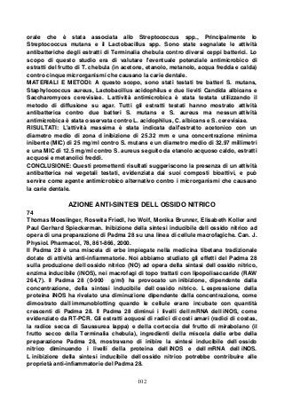 102
orale che è stata associata allo Streptococcus spp., Principalmente lo
Streptococcus mutans e il Lactobacillus spp. Sono state segnalate le attività
antibatteriche degli estratti di Terminalia chebula contro diversi ceppi batterici. Lo
scopo di questo studio era di valutare l'eventuale potenziale antimicrobico di
estratti del frutto di T. chebula (in acetone, etanolo, metanolo, acqua fredda e calda)
contro cinque microrganismi che causano la carie dentale.
MATERIALI E METODI: A questo scopo, sono stati testati tre batteri S. mutans,
Staphylococcus aureus, Lactobacillus acidophilus e due lieviti Candida albicans e
Saccharomyces cerevisiae. L attività antimicrobica è stata testata utilizzando il
metodo di diffusione su agar. Tutti gli estratti testati hanno mostrato attività
antibatterica contro due batteri S. mutans e S. aureus ma nessun attività
antimicrobica è stata osservata contro L. acidophilus, C. albicans e S. cerevisiae.
RISULTATI: L'attività massima è stata indicata dall'estratto acetonico con un
diametro medio di zona d inibizione di 25.32 mm e una concentrazione minima
inibente (MIC) di 25 mg/ml contro S. mutans e un diametro medio di 32.97 millimetri
e una MIC di 12.5 mg/ml contro S. aureus seguito da etanolo acquoso caldo, estratti
acquosi e metanolici freddi.
CONCLUSIONE: Questi promettenti risultati suggeriscono la presenza di un attività
antibatterica nei vegetali testati, evidenziata dai suoi composti bioattivi, e può
servire come agente antimicrobico alternativo contro i microrganismi che causano
la carie dentale.
AZIONE ANTI-SINTESI DELL OSSIDO NITRICO
74
Thomas Moeslinger, Roswita Friedl, Ivo Wolf, Monika Brunner, Elisabeth Koller and
Paul Gerhard Spieckerman. Inibizione della sintesi inducibile dell ossido nitrico ad
opera di una preparazione di Padma 28 su una linea di cellule macrofagiche. Can. J.
Physiol. Pharmacol, 78, 861-866, 2000.
Il Padma 28 è una miscela di erbe impiegate nella medicina tibetana tradizionale
dotate di attività anti-infiammatorie. Noi abbiamo studiato gli effetti del Padma 28
sulla produzione dell ossido nitrico (NO) ad opera della sintasi dell ossido nitrico,
enzima inducibile (iNOS), nei macrofagi di topo trattati con lipopolisaccaride (RAW
264,7). Il Padma 28 (0-900 g/ml) ha provocato un inibizione, dipendente dalla
concentrazione, della sintesi inducibile dell ossido nitrico. L espressione della
proteina iNOS ha rivelato una diminuzione dipendente dalla concentrazione, come
dimostrato dall immunoblotting quando le cellule erano incubate con quantità
crescenti di Padma 28. Il Padma 28 diminuì i livelli dell mRNA dell iNOS, come
evidenziato da RT-PCR. Gli estratti acquosi di radici di costi amari (radici di costas,
la radice secca di Saussurea lappa) e della corteccia del frutto di mirabolano (il
frutto secco della Terminalia chebula), ingredienti della miscela delle erbe della
preparazione Padma 28, mostravano di inibire la sintesi inducibile dell ossido
nitrico diminuendo i livelli della proteina dell iNOS e dell mRNA dell iNOS.
L inibizione della sintesi inducibile dell ossido nitrico potrebbe contribuire alle
proprietà anti-infiammatorie del Padma 28.
 