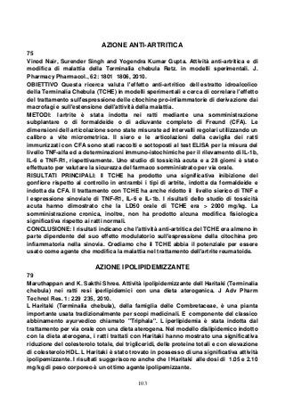 103
AZIONE ANTI-ARTRITICA
75
Vinod Nair, Surender Singh and Yogendra Kumar Gupta. Attività anti-artritica e di
modifica di malattia della Terminalia chebula Retz. in modelli sperimentali. J.
Pharmacy Pharmacol., 62: 1801 1806, 2010.
OBIETTIVO Questa ricerca valuta l'effetto anti-artritico dell estratto idroalcolico
della Terminalia Chebula (TCHE) in modelli sperimentali e cerca di correlare l'effetto
del trattamento sull'espressione delle citochine pro-infiammatorie di derivazione dai
macrofagi e sull'estensione dell'attività della malattia.
METODI: l artrite è stata indotta nei ratti mediante una somministrazione
subplantare o di formaldeide o di adiuvante completo di Freund (CFA). Le
dimensioni dell articolazione sono state misurate ad intervalli regolari utilizzando un
calibro a vite micrometrica. Il siero e le articolazioni della caviglia dei ratti
immunizzati con CFA sono stati raccolti e sottoposti al test ELISA per la misura del
livello TNF-alfa ed a determinazioni immuno-istochimiche per il rilevamento di IL-1b,
IL-6 e TNF-R1, rispettivamente. Uno studio di tossicità acuta e a 28 giorni è stato
effettuato per valutare la sicurezza del farmaco somministrato per via orale.
RISULTATI PRINCIPALI: Il TCHE ha prodotto una significativa inibizione del
gonfiore rispetto al controllo in entrambi i tipi di artrite, indotta da formaldeide e
indotta da CFA. Il trattamento con TCHE ha anche ridotto il livello sierico di TNF e
l espressione sinoviale di TNF-R1, IL-6 e IL-1b. I risultati dello studio di tossicità
acuta hanno dimostrato che la LD50 orale di TCHE era > 2000 mg/kg. La
somministrazione cronica, inoltre, non ha prodotto alcuna modifica fisiologica
significativa rispetto ai ratti normali.
CONCLUSIONE: I risultati indicano che l'attività anti-artritica del TCHE era almeno in
parte dipendente del suo effetto modulatorio sull'espressione della citochina pro
infiammatoria nella sinovia. Crediamo che il TCHE abbia il potenziale per essere
usato come agente che modifica la malattia nel trattamento dell'artrite reumatoide.
AZIONE IPOLIPIDEMIZZANTE
79
Maruthappan and K. Sakthi Shree. Attività ipolipidemizzante dell Haritaki (Terminalia
chebula) nei ratti resi iperlipidemici con una dieta aterogenica. J Adv Pharm
Technol Res. 1: 229 235, 2010.
L Haritaki (Terminalia chebula), della famiglia delle Combretaceae, è una pianta
importante usata tradizionalmente per scopi medicinali. E componente del classico
abbinamento ayurvedico chiamato "Triphala". L iperlipidemia è stata indotta dal
trattamento per via orale con una dieta aterogena. Nel modello dislipidemico indotto
con la dieta aterogena, i ratti trattati con Haritaki hanno mostrato una significativa
riduzione del colesterolo totale, dei trigliceridi, delle proteine totali e con elevazione
di colesterolo HDL. L Haritaki è stato trovato in possesso di una significativa attività
ipolipemizzante. I risultati suggeriscono anche che l Haritaki alle dosi di 1.05 e 2.10
mg/kg di peso corporeo è un ottimo agente ipolipemizzante.
 
