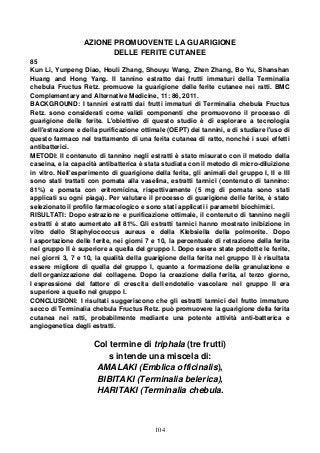 104
AZIONE PROMUOVENTE LA GUARIGIONE
DELLE FERITE CUTANEE
85
Kun Li, Yunpeng Diao, Houli Zhang, Shouyu Wang, Zhen Zhang, Bo Yu, Shanshan
Huang and Hong Yang. Il tannino estratto dai frutti immaturi della Terminalia
chebula Fructus Retz. promuove la guarigione delle ferite cutanee nei ratti. BMC
Complementary and Alternative Medicine, 11: 86, 2011.
BACKGROUND: I tannini estratti dai frutti immaturi di Terminalia chebula Fructus
Retz. sono considerati come validi componenti che promuovono il processo di
guarigione delle ferite. L'obiettivo di questo studio è di esplorare a tecnologia
dell'estrazione e della purificazione ottimale (OEPT) dei tannini, e di studiare l'uso di
questo farmaco nel trattamento di una ferita cutanea di ratto, nonché i suoi effetti
antibatterici.
METODI: Il contenuto di tannino negli estratti è stato misurato con il metodo della
caseina, e la capacità antibatterica è stata studiata con il metodo di micro-diluizione
in vitro. Nell'esperimento di guarigione della ferita, gli animali del gruppo I, II e III
sono stati trattati con pomata alla vaselina, estratti tannici (contenuto di tannino:
81%) e pomata con eritromicina, rispettivamente (5 mg di pomata sono stati
applicati su ogni piaga). Per valutare il processo di guarigione delle ferite, è stato
selezionato il profilo farmacologico e sono stati applicati i parametri biochimici.
RISULTATI: Dopo estrazione e purificazione ottimale, il contenuto di tannino negli
estratti è stato aumentato all 81%. Gli estratti tannici hanno mostrato inibizione in
vitro dello Staphylococcus aureus e della Klebsiella della polmonite. Dopo
l asportazione delle ferite, nei giorni 7 e 10, la percentuale di retrazione della ferita
nel gruppo II è superiore a quella del gruppo I. Dopo essere state prodotte le ferite,
nei giorni 3, 7 e 10, la qualità della guarigione della ferita nel gruppo II è risultata
essere migliore di quella del gruppo I, quanto a formazione della granulazione e
dell organizzazione del collagene. Dopo la creazione della ferita, al terzo giorno,
l espressione del fattore di crescita dell endotelio vascolare nel gruppo II era
superiore a quello nel gruppo I.
CONCLUSIONI: I risultati suggeriscono che gli estratti tannici del frutto immaturo
secco di Terminalia chebula Fructus Retz. può promuovere la guarigione della ferita
cutanea nei ratti, probabilmente mediante una potente attività anti-batterica e
angiogenetica degli estratti.
Col termine di triphala (tre frutti)
s intende una miscela di:
AMALAKI (Emblica officinalis),
BIBITAKI (Terminalia belerica),
HARITAKI (Terminalia chebula.
 