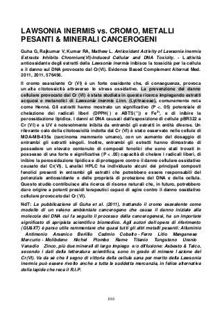 106
LAWSONIA INERMIS vs. CROMO, METALLI
PESANTI & MINERALI CANCEROGENI
Guha G, Rajkumar V, Kumar RA, Mathew L. Antioxidant Activity of Lawsonia inermis
Extracts Inhibits Chromium(VI)-Induced Cellular and DNA Toxicity. - L attività
antiossidante degli estratti della Lawsonia inermis inibisce la tossicità per la cellula
e il danno sul DNA provocato dal Cr(VI). Evidence Based Complement Alternat Med.
2011, 2011, 576456.
Il cromo esavalente Cr (VI) è un forte ossidante che, di conseguenza, provoca
un alta citotossicità attraverso lo stress ossidativo. La prevenzione del danno
cellulare provocato dal Cr (VI) è stata studiata in questa ricerca impiegando estratti
acquosi e metanolici di Lawsonia inermis Linn. (Lythraceae), comunemente nota
come Henné. Gli estratti hanno mostrato un significativo (P <. 05) potenziale di
chelazione dei radicali liberi (DPPH( ) e ABTS( +
)) e Fe3+
, e di inibire la
perossidazione lipidica. I danni al DNA causati dall'esposizione di cellule pBR322 a
Cr (VI) e a UV è notevolmente inibita da entrambi gli estratti in entità diverse. Un
rilevante calo della citotossicità indotta dal Cr (VI) è stato osservato nelle cellule di
MDA-MB-435s (carcinoma mammario umano), con un aumento del dosaggio di
entrambi gli estratti singoli. Inoltre, entrambi gli estratti hanno dimostrato di
possedere un elevato contenuto di composti fenolici che sono stati trovati in
possesso di una forte e significativa (P < .05) capacità di chelare i radicali liberi, di
inibire la perossidazione lipidica e di proteggere contro il danno cellulare ossidativo
causato dal Cr(VI). L analisi HPLC ha individuato alcuni dei principali composti
fenolici presenti in entrambi gli estratti che potrebbero essere responsabili del
potenziale antiossidante e delle proprietà di protezione del DNA e della cellula.
Questo studio contribuisce alla ricerca di risorse naturali che, in futuro, potrebbero
dare origine a potenti presidi terapeutici capaci di agire contro il danno ossidativo
cellulare provocato dal Cr (VI).
NdT: La pubblicazione di Guha et al. (2011), trattando il cromo esavalente come
modello di un veleno ambientale cancerogeno che causa il danno iniziale alla
molecola del DNA cui fa seguito il processo della cancerogenesi, ha un importate
significato di apripista scientifico biomedico. Agli autori dell opera di riferimento
(GU&XT) è parso utile rammentare che quasi tutti gli altri metalli pesanti: Alluminio
Antimonio Arsenico Berillio Cadmio Cobalto - Ferro Litio Manganese
Mercurio - Molibdeno Nichel Piombo Rame Titanio Tungsteno Uranio
Vanadio Zinco, più due minerali di largo impiego e/o diffusione: Asbesto & Talco,
secondo i dati della letteratura scientifica, sono in grado di mimare l azione del
Cr(VI). Va da sé che il segno di vittoria della cellula sana per merito della Lawsonia
inermis può essere rivolto anche a tutta la suddetta mercanzia, in felice alternativa
della lapide che reca il R.I.P.
 