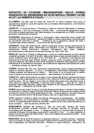 107
ESTRATTO DI CITAZIONI BIBLIOGRAFICHE SULLO STRESS
OSSIDATIVO DA ESPOSIZIONE AD ALTRI METALLI PESANTI, OLTRE
AL Cr6+
, e/o ASBESTO & TALCO:
ALLUMINIO: Vota DM, Crisp RL, Nesse AB, Vittori DC. Lo stress ossidativo come causa di
esposizione ad alluminio causa dell eryptosis che è contrastata dall eritropoietina. J Cell Biochem.
113, 1581-1589, 2012.
ASBESTO: P. Voytek, M. Anver, T. Thorslund, J. Conley, E. Anderson. Mechanisms of Asbestos
Cancerogenicity. J. Am. Coll. Toxicology, 9, 541-550, 1990. . un meccanismo patogenetico implica
che le fibre di asbesto penetrino nelle cellule bersaglio, che interagiscano con il DNA, e provochino
aberrazioni cromosomiche (mutazioni)
ANTIMONIO: Beyersmann D, Hartwig A. Carcinogenic metal compounds: recent insight into
molecular and cellular mechanisms. - Composti di metalli con azione cancerogena: recente spaccato
sui meccanismi molecolari e cellulari. . interferenza con la regolazione cellulare del redox e
l induzione dello stress ossidativo . Arch Toxicol. 82, 493-512, 2008.
ARSENICO: Prabu SM, Muthumani M. Silibinin ameliorates arsenic induced nephrotoxicity by
abrogation of oxidative stress, inflammation and apoptosis in rats. La Silibinina migliora la
nefrotossicità indotta dall arsenico attraverso l abrogazione dello stress ossidativo,
dell infiammazione e dell'apoptosi nei ratti. Mol Biol Rep. 39, 11201-11216, 2012.
BERILLIO: Apostoli P, Catalani S. [Mechanisms of action for metallic elements and their species
classified carcinogen R 45 and R 49 by EU]. - [Meccanismi d'azione degli elementi metallici e le loro
specie classificate come cancerogene R 45 e R 49 dalla UE. . nonostante la vasta gamma delle
proprietà fisico-chimiche degli elementi metallici, emergono alcuni meccanismi generali comuni
nella carcinogenesi: dall induzione dello stress ossidativo, all inibizione della riparazione del DNA,
dall'attivazione di segnalazione mitogenica, alla modificazione epigenetica dell'espressione genica
.. G Ital Med Lav Ergon. 30, 382-391, 2008.
CADMIO: McCarty MF. Zinc and multi-mineral supplementation should mitigate thepathogenic
impact of cadmium exposure. - Lo zinco e un integrazione multi-minerale dovrebbero mitigare
l'impatto patogeno dell'esposizione al cadmio. . nella misura in cui la tossicità del Cd sembra
essere mediata in gran parte da stress ossidativo . Med Hypotheses. 79, 642-648, 2012.
COBALTO: Zijlstra WP, Bulstra SK, van Raay JJ, van Leeuwen BM, Kuijer R. Cobalt and chromium
ions reduce human osteoblast-like cell activity in vitro, reduce the OPG to RANKL ratio, and induce
oxidative stress. - Gli ioni cobalto e cromo riducono l'attività delle cellule simil osteoblasti umane in
vitro, riducono il rapporto OPG/RANKL, e inducono stress ossidativo. . dopo 96 ore, i livelli di
glutatione, superossido dismutasi, catalasi erano indicativi di una risposta allo stress ossidativo in
tutti i campioni . J Orthop Res. 30, 740-747, 2012.
FERRO: Murray AR, Kisin E, Inman A, Young SH, Muhammed M, Burks T, Uheida A, Tkach A,Waltz
M, Castranova V, Fadeel B, Kagan VE, Riviere JE, Monteiro-Riviere N, Shvedova AA. Oxidative Stress
and Dermal Toxicity of Iron Oxide Nanoparticles In Vitro. Stress ossidativo e tossicità cutanea in
vitro da nanoparticelle di ferro. Cell Biochem Biophys. 2012 Jun 5. [Epub ahead of print]
LITIO: Apostoli P, Catalani S. Metal ions affecting reproduction and development. Ioni metallici
che interferiscono con la riproduzione e lo sviuppo. . sono stati proposti importanti meccanismi
d azione: una perturbvaszione endocrina, attraverdo l impatto con gli ormoni della riproduzione e lo
stress ossidativo .. Met Ions Life Sci.8, 263-303, 2011.
MANGANESE: Mokgobu MI, Anderson R, Steel HC, Cholo MC, Tintinger GR, Theron
AJ.Manganese promotes increased formation of hydrogen peroxide by activated human
macrophages and neutrophils in vitro. Il manganese favorisce un aumento della formazione di
perossido d idrogeno da macrofagi umani attivati e neutrofili in vitro. . Lo scopo principale di
questa ricerca fu di studiare gli effetti del Mn2+
, sotto forma di MnCl2,sulla formazione di ROS . Inhal
Toxicol. 24, 634-644, 2012.
MERCURIO: Pal M, Ghosh M. Studies on comparative efficacy of -linolenic acid and -eleostearic
acid on prevention of organic mercury-induced oxidative stress in kidney and liver ofrat. Ricerche
sulla comparazione tra l efficiacia dell acido -linolenico e quella dell acido -eleostearico nel
 
