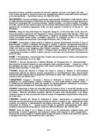 108
prevenire lo stress ossidativo causato dal mercurio organico nel rene e nel fegato del ratto. . i
livelli di GSH nel fegato e nel rene di ratto sono sensibilmente ridotti a causa dello stress ossidativo
provocato dal MeHg .. Food Chem Toxicol. 50, 1066-1072, 2012.
MOLIBDENO: Tracce di molibdeno, poche ppm, sono reperibili nelle piante e negli animali: il Mo è
un oligo-nutriente necessario a molte forme di vita. Negli animali e nell'uomo sono stati descritti tre
enzimi che contengono Mo: la xantina-ossidasi, l'aldeide-ossidasi, e la sulfito-ossidasi. E riportato
che il Mo, rispetto gli altri metalli pesanti, ha una tossicità relativamente bassa. Il regolamento OSHA
specifica che la massima esposizione al Mo non deve superare il livelolo di 15 mg per m
3
. (da
Wikipedia)
NICHEL: Wang YF, Shyu HW, Chang YC, Tseng WC, Huang YL, Lin KH, Chou MC, Liu HL, Chen CY.
Nickel (II)-induced cytotoxicity and apoptosis in human proximal tubule cells through a ROS- and
mitochondria-mediated pathway. La citotossicità e l apoptosi causatedal nichel2+
nelle cellule del
tubulo prossimale renale umano avvengono attraverso la formazine di ROS e un percorso
metabolico mediato dai mitocondri. Toxicol Appl Pharmacol. 259, 177-186, 2012.
PIOMBO: JG Hengstler, U Bolm-Audorff, A Faldum, K Janssen, M Reifenrath, W Götte, D Jung, O
Mayer-Popken, J Fuchs, S Gebhard, HG Bienfait, K Schlink, C Dietrich. Occupational exposure to
heavy metals: DNA damage induction and DNA repair inhibition prove co-exposures to cadmium,
cobalt and lead as more dangerous than hitherto expected. Esposizione lavorativa a metalli
pesanti: la produzione del danno al DNA e l inibizione della riparazione del DNA dimostrano che
l esposizione simultanea a cadmio, cobalto e piombo è molto più nociva dell atteso. Carcinogenesis
24, 63-73, 2003.
RAME: T Theophanides, J Anastassopoulou. Copper and carcinogenesis. - Rame e cancerogenesi.
Crit Rev Oncol/Hematol. 42, 57 64, 2002.
TALCO: J. Ahmad, Nanotoxicity of Natural Minerals: an Emerging Area of Nanotoxicology.
Nanotossicità di minerali naturali: un area emergente della nanotossicologia. .i legami tra l effetto
pro-ossidante del talco con la citotossicità nella cellula eucariota, cancerogenesi compresa. .J.
Biomed. Nanotoxicology. 7, 32-33, 2011.
TITANIO: Shukla RK, Sharma V, Pandey AK, Singh S, Sultana S, Dhawan A. ROS-mediated
genotoxicity induced by titanium dioxide nanoparticles in humanepidermal cells. -Genotossicità
mediata dai ROS causata dalle nanoparticelle di biossido di titanio nelle cellule epidermiche umane.
Toxicol In vitro. 25, 231-241, 2011.
TUNGSTENO: Fenoglio I, Corazzari I, Francia C, Bodoardo S, Fubini B. The oxidation of
glutathione by cobalt/tungsten carbide contributes to hard metal-induced oxidative stress.
L ossidazione del gutatione da parte del carburo di cobalto/tungsteno contribuisce a provocare
stress ossidativo da metalli duri. Free Radic Res. 42, 437-745, 2008.
URANIO: Priyamvada S, Khan SA, Khan MW, Khan S, Farooq N, Khan F, Yusufi AN. Studies on the
protective effect of dietary fish oil on uranyl-nitrate-induced nephrotoxicity and oxidative damage in
rat kidney. Ricerche sull effetto protettivo dell olio di pesce sulla nefrotossicità e sul danno
ossidativo al rene di ratto provocati dal nitrato di uranile. Prostaglandins Leukot Essent Fatty Acids.
82, 35-44, 2010.
VANADIO: Chandra AK, Ghosh R, Chatterjee A, Sarkar .Amelioration of vanadium-induced
testicular toxicity and adrenocortical hyperactivity by vitamin E acetate in rats. Miglioramento della
tossicità sul testicolo e dell iperattività surrenalica provocate dal vanadio nel ratto ad opera
dell acetate di vitamina E. . questa ricerca illustra un possibile coinvolgimento dello stress
ossidativo nella tossicità da vanadio per il testicolo. Mol Cell Biochem. 306, 189-200, 2007.
ZINCO: Guan R, Kang T, Lu F, Zhang Z, Shen H, Liu M. Cytotoxicity, oxidative stress, and
genotoxicity in human hepatocyte and embryonic kidney cells exposed to ZnO nanoparticles. -
Citotossicità, stress ossidativo, e genotossicità in epatociti umani e cellule renali embrionali esposte
a nanoparticelle di ZnO. Nanoscale Res Lett. 7, 602, 2012.
 