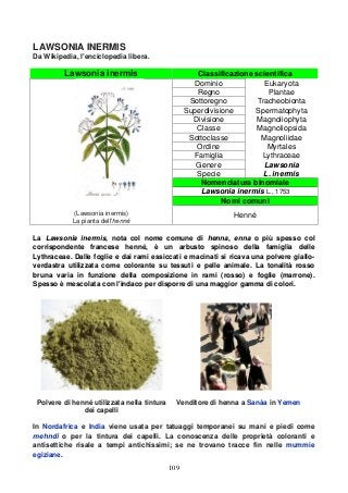 109
LAWSONIA INERMIS
Da Wikipedia, l'enciclopedia libera.
Lawsonia inermis Classificazione scientifica
(Lawsonia inermis)
La pianta dell'henné
Dominio Eukaryota
Regno Plantae
Sottoregno Tracheobionta
Superdivisione Spermatophyta
Divisione Magnoliophyta
Classe Magnoliopsida
Sottoclasse Magnoliidae
Ordine Myrtales
Famiglia Lythraceae
Genere Lawsonia
Specie L. inermis
Nomenclatura binomiale
Lawsonia inermis L., 1753
Nomi comuni
Henné
La Lawsonia inermis, nota col nome comune di henna, enna o più spesso col
corrispondente francese henné, è un arbusto spinoso della famiglia delle
Lythraceae. Dalle foglie e dai rami essiccati e macinati si ricava una polvere giallo-
verdastra utilizzata come colorante su tessuti e pelle animale. La tonalità rosso
bruna varia in funzione della composizione in rami (rosso) e foglie (marrone).
Spesso è mescolata con l'indaco per disporre di una maggior gamma di colori.
Polvere di henné utilizzata nella tintura
dei capelli
Venditore di henna a Sanàa in Yemen
In Nordafrica e India viene usata per tatuaggi temporanei su mani e piedi come
mehndi o per la tintura dei capelli. La conoscenza delle proprietà coloranti e
antisettiche risale a tempi antichissimi; se ne trovano tracce fin nelle mummie
egiziane.
 