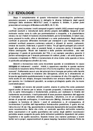 11
1.2 EZIOLOGIE
Dopo il completamento di queste informazioni tossicologiche preliminari,
possiamo passare a considerare in dettaglio le diverse fattispecie degli agenti
eziologici della sindrome MCS-TILT (vedi, il capitolo II, ibidem, il power point
presentato al convegno di Modena sulla MCS, 24.11.18).
Tra i primi, troviamo i molti composti organici volatili (VOC) emessi negli spazi
confinati costruiti o ristrutturati dalle attività proprie dell edilizia. Sorgenti di tali
molecole nocive sono le colle per pavimentazioni o moquette, e le piastrellature
stesse, tra cui i ftalati in funzione di ammorbidenti, poi la formaldeide, in taluni casi,
sono presenti le muffe, oltre ai disinfettanti e a varie profumazioni. Negli ambienti
confinati si possono diffondere inchiostri per stampanti o per fotocopiatrici. Gli
ambienti confinati possono contenere solventi o diluenti di vernici, carburanti,
emessi da cuscini, materassi, e guanti in latice. Tra gli agenti patogeni più comuni
legati alla pratica edile, oltre ai predetti ftalati, si annovera anche il biossido di
titanio (monografia Rischi dei materiali e delle pratiche dell edilizia , sito web
grippa.org.) Il grado di pericolosità del TiO2 è un esempio peculiare, giacché il
potere cancerogeno per il tessuto polmonare di roditori, posto = all unità quando il
composto è inglobato in PM10, è incrementato di circa trenta volte quando si trova
in particelle aerodisperse ultrafini (0,1 nm).
Dolenti e incresciose note sono incontrate quando si considerano le cause
iatrogene di trattamenti curativi . Infatti, è opportuno esordire in questa sezione
evocando la locuzione latina Primum non n c re che significa "per prima cosa, non
nuocere". Solitamente essa è uno dei principi che si insegna per primo nelle facoltà
di medicina, soprattutto in relazione alla iatrogenesi, anche se è chiaramente un
brocardo applicabile quotidianamente in ogni circostanza di vita. Ciò significa che,
nella scelta di una terapia, bisogna innanzitutto non arrecare danno al paziente e
per questo, tra i trattamenti possibili, va sempre privilegiato quello che ha meno
controindicazioni.
I vaccini, nel novero dei presidi curativi, stanno in prima fila come potenziali
agenti anche di danno per la salute. A questo proposito, è doveroso riconoscere
che la parte immunogena è fondamentale, preziosa, per realizzare le finalità del
trattamento vaccinatorio. I rischi potenziali di esso possono dipendere dall aggiunta
al formulato di un elemento chimico adiuvante, l alluminio, e/o di un composto
dotato di proprietà antifungine, il metil-mercurio (MeHg). Entrambi questi additivi
svolgono la funzione di ridurre i costi di produzione e, di conseguenza, di
incrementare il profitto dell imprenditore farmaceutico produttore. Il guaio sta nel
fatto che sia l Al sia l Hg, specialmente la molecola liposolubile del secondo (MeHg),
sono neurotossiche. Nella vita civile, un controllo specifico dell entità numerica
delle vaccinazioni e di quella quantitativa del carico degli additivi neurotossici
potrebbe essere eseguito da parte delle istituzioni pubbliche dipendenti dal potere
legislativo e da quello esecutivo. Quando invece una nazione partecipa a eventi
bellici veri e propri, soprannominati di peace keeping, facendosi chiamare Patria da
 