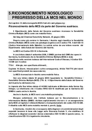 119
5.RICONOSCIMENTO NOSOLOGICO
PREGRESSO DELLA MCS NEL MONDO
Dal capitolo 14 della monografia MCS-II dal sito web grippa.org:
Riconoscimento della MCS da parte del Governo austriaco.
Il Dipartimento della Salute del Governo austriaco riconosce la Sensibilità
Chimica Multipla (MCS) come una malattia fisica.
Dal blog del Chemical Sensitivity Network, 25 giugno 2009.
Proprio come già avviene in Germania, l Austria oggi classifica la Sensibilità
Chimica Multipla (MCS) come una patologia organica con il codice T78. 4 dell ICD-10
(Codice Internazionale delle Malattie). La notizia arriva da una lettera recente del
Dipartimento della Salute del Governo dell Austria.
La MCS nel Codice ICD-10 in Germania.
In una lettera datata 4 settembre 2008, il DIMDI, partner dell OMS che opera in
Germania, ha dichiarato che la Sensibilità Chimica Multipla (MCS) è stata
classificata nella versione tedesca dell International Code of Disease, il Codice ICD-
10 GM con il codice:
T78.4 Allergia, non specificata altrimenti;
Capitolo 19 (Danni, Intossicazioni e altre conseguenze), Article T66-T78 (altri danni
non specificati prodotti da cause esterne).
La MCS riconosciuta in Austria come malattia fisica.
Con una lettera datata 24 giugno 2009 riguardante la Sensibilità Chimica /
Sensibilità Chimica Multipla (MCS) (T78. 4) il Dipartimento della Salute del Governo
dell Austria ha dichiarato che:
In risposta alla Sua lettera datata 4/14/2009 indirizzata al Ministero della Salute Sig.
Störger, La informiamo che il Codice WHO ICD-10 modificato per la Germania dal
DIMDI è usato anche in Austria.
Anche in Austria, la MCS non è una malattia psicologica.
Bisogna sottolineare che l Istituto tedesco per la Documentazione e la
Informazione Medica (DIMDI) dichiara esplicitamente che non c è un assegnazione
della MCS al Capitolo 5 (Disturbi Mentali e Comportamentali) del codice ICD-10-GM.
Il dibattito sulla MCS come malattia mentale è, perciò, finito.
In Germania, i medici che si occupano delle diagnosi e le amministrazioni degli
ospedali lavorano in base alla Legge sulla Sicurezza Sociale V, che stabilisce di
effettuare le diagnosi secondo l elenco sistematico ICD-10-GM. In questo senso, la
classificazione ICD-10 è legalmente vincolante.
 