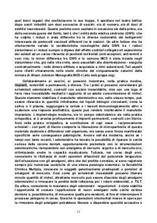12
quei bravi ragazzi che costituiscono le sue truppe, li spedisce nel teatro bellico
dopo averli imbottiti con dosi eccessive di vaccini: sia di numero, sia di dosi di
additivi neurotossici. Queste pratiche sono capitate in occasione sia della prima, sia
della seconda guerra del Golfo, tant è che l entità della relativa sindrome (GWS) che
ha colpito i reduci è stata differente tra le diverse nazionalità dei belligeranti
interessate da protocolli vaccinali differenti tra le nazioni. Un altro fattore che ha
ulteriormente variato le caratteristiche nosologiche della GWS tra i reduci
statunitensi e i reduci europei è dipeso dall effetto cocktail collegato all esposizione
dei soldati ad un carico rilevante di pesticidi territoriali (anti-scorpioni, anti-termiti e
così via); la minor differenza tra GWS e la comune MCS è stata trovata negli
statunitensi che, già nella vita civile, sono assuefatti alla disinfestazione - eseguita
contrattualmente - nelle dimore affittate o acquistate a ritmi subentranti. Tali aspetti
sono riferiti chiaramente nelle storie cliniche dei cinquantasette canarini della
miniera di Alison Johnson Monografia MCS-I (sito web grippa.org).
Collateralmente ai vaccini, si possono incontrare, nella pratica medica,
impianti, removibili o permanenti, a dimora. Tra i primi si possono considerare gli
scheletrati odontoiatrici, costruiti con acciaio inossidabile, cioè con una lega di
ferro resa inossidabile mediante l aggiunta di un adatta concentrazione di nichel.
Questo elemento stabilizza il manufatto odontoiatrico ma, nello stesso tempo, può
essere rilasciato in quantità infinitesime nei liquidi biologici circostanti, come la
saliva, e il plasma, raggiungere le cellule e i tessuti immunologicamente attivi e
scatenare una risposta anafilattica; questo può rendere intollerabile il manufatto
impiantato. L implantologia moderna, sia in campo odontoiatrico sia nella pratica
ortopedica, si è avvalsa proficuamente d impianti permanenti, costruiti con titanio.
Solo nella pratica ortopedica, la sostituzione di capi ossei - reciprocamente
articolati - con parti di titanio comporta la liberazione di microparticelle di questo
materiale destinate a diffondersi nell organismo, ma senza avere finora manifestato
specifiche serie conseguenze patologiche. Ancora nell età moderna, anche se i
tempi non tanto recenti, l odontoiatria ha trovato la possibilità di riparare le cavità
cariose delle corone dentali, opportunamente pretrattate con le strumentazioni
odontoiatriche, riempiendole con amalgama di mercurio argento o di mercurio-oro,
ottimizzando anche le capacità masticatorie. Tuttavia, nel corso degli anni,
nonostante la riluttanza di molti operatori affascinati dal potenziale terapeutico
dell otturazione con gli amalgami, oltre che dal profitto correlato, si sono registrate
sempre più numerose casistiche di una strana patologia sistemica: la Sensibilità
Chimica Multipla, innescata in soggetti geneticamente predisposti e portatori di
amalgami di mercurio. Così come gli scheletrati inossidabili possono liberare
minute quantità di nichel, altrettanto mercurio può essere rilasciato dagli amalgami
odontoiatrici e innescare la perdita della tolleranza per i veleni ambientali, o TILT.
Da allora, nonostante le resistenze degli odontoiatri negazionisti è stata stabilita
l opportunità di cessare l applicazione di nuovi amalgami nelle cavità cariose
dentarie e, possibilmente, di rimuovere quelle pre-esistenti, al fine di interrompere il
processo patogeno in corso. Giacché le operazioni strumentali messe in opera per
la rimozione degli amalgami potrebbero liberare e disperdere quantità eccessive e
 