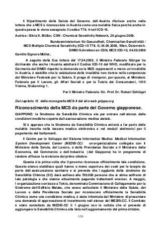 120
Il Dipartimento della Salute del Governo dell Austria riferisce anche nella
lettera che a MCS è riconosciuta in Austria come una malattia fisica perchè anche in
questo paese le viene assegnato il codice T78. 4 nell ICD-10.
Autrice: Silvia K. Müller, CSN - Chemical Sensitivity Network, 26 giugno 2009.
Bundesministerium für Gesundheit, Chemicalien-Sensitivität /
MCS Multiple Chemical Sensitivity (ICD-10 T78. 4) 24.06.2008, Wien, Österreich.
DIMDI Schreiben an CSN, MCS ICD-10, 04.09.2008
Gentile Signora Müller,
A seguito della Sua lettera del 17.04.2009, il Ministro Federale Störger ha
dichiarato che anche l Austria adotterà il Codice ICD-10 del WHO, modificato per la
Germania dal DIMDI rispetto la domanda se la MCS rappresenti o meno un invalidità
in Austria, è stabilito che la valutazione delle invalidità non rientra nelle competenze
del Ministero Federale per la Salute. S prega di rivolgersi, per questo, al Ministero
Federale per il Lavoro, gli Affari Sociali e per la Tutela dei Consumatori, 1010
Vienna, Stubenring 1.
Per il Ministro Federale: On. Prof. Dr. Robert Schlögel
Dal capitolo 15 della monografia MCS-II dal sito web grippa.org
Riconoscimento della MCS da parte del Governo giapponese.
GIAPPONE: la Sindrome da Sensibiità Chimica sta per entrare nell elenco delle
condizioni mediche coperte dall assicurazione medica statale.
Si è appreso che la Sindrome da Sensibilità Chimica entrerà a far parte delle
malattie inserite nella tessera medica elettronica e nei moduli elettronici per il
pagamento dei trattamenti.
Il Centro per lo Sviluppo del Sistema Informatico Medico Medical Information
System Development Center (MEDIS-CC) un organizzazione collegata con il
Ministero della Salute, del Lavoro, e della Previdenza Sociale e il Ministero della
Economia, del Commercio e dell Industria (del Giappone) ha in programma di
rendere efficace la revisione dal primo ottobre.
Questa è la prima volta che il governo riconosce ufficialmente tale condizione.
Questo elenco stabilisce quali hanno o meno copertura dei costi per le terapie da
parte dell assicurazione sanitaria e si prevede che l aggiunta della sindrome da
Sensibilità Chimica (SC) darà sollievo alle 700.000 persone che si stima soffrano di
tale patologia e che stanno attualmente pagando trattamenti onerosi. A maggio,
l organizzazione con base a Tokio, denominata Commissione di Collegamento per la
Sindrome dell Edificio Malato, che aveva sollecitato il Ministero della Salute, del
Lavoro e della Previdenza Sociale per riconoscere ufficialmente la Sensibiità
Chimica come una condizione medica, è stata informata dal Ministero di presentare
una domanda di approvazione di inserimento nell elenco del MEDIS-CC. Il Comitato
è stato contattato da MEDIS-CC il 1 giugno con la notizia che si prevede di
aggiungere la Sensibilità Chimica alla lista nell aggiornamento del primo ottobre.
 