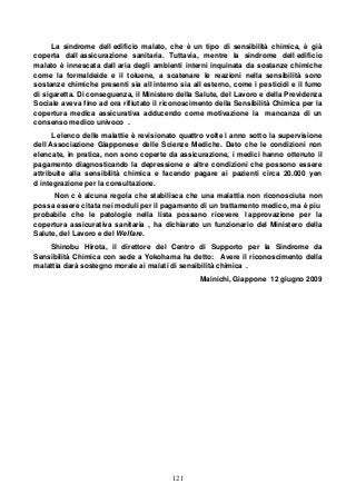121
La sindrome dell edificio malato, che è un tipo di sensibilità chimica, è già
coperta dall assicurazione sanitaria. Tuttavia, mentre la sindrome dell edificio
malato è innescata dall aria degli ambienti interni inquinata da sostanze chimiche
come la formaldeide e il toluene, a scatenare le reazioni nella sensibilità sono
sostanze chimiche presenti sia all interno sia all esterno, come i pesticidi e il fumo
di sigaretta. Di conseguenza, il Ministero della Salute, del Lavoro e della Previdenza
Sociale aveva fino ad ora rifiutato il riconoscimento della Sensibilità Chimica per la
copertura medica assicurativa adducendo come motivazione la mancanza di un
consenso medico univoco .
L elenco delle malattie è revisionato quattro volte l anno sotto la supervisione
dell Associazione Giapponese delle Scienze Mediche. Dato che le condizioni non
elencate, in pratica, non sono coperte da assicurazione, i medici hanno ottenuto il
pagamento diagnosticando la depressione e altre condizioni che possono essere
attribuite alla sensibilità chimica e facendo pagare ai pazienti circa 20.000 yen
d integrazione per la consultazione.
Non c è alcuna regola che stabilisca che una malattia non riconosciuta non
possa essere citata nei moduli per il pagamento di un trattamento medico, ma è piu
probabile che le patologie nella lista possano ricevere l approvazione per la
copertura assicurativa sanitaria , ha dichiarato un funzionario del Ministero della
Salute, del Lavoro e del Welfare.
Shinobu Hirota, il direttore del Centro di Supporto per la Sindrome da
Sensibilità Chimica con sede a Yokohama ha detto: Avere il riconoscimento della
malattia darà sostegno morale ai malati di sensibilità chimica .
Mainichi, Giappone 12 giugno 2009
 