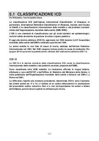 122
5.1 CLASSIFICAZIONE ICD
Da Wikipedia, l'enciclopedia libera.
La classificazione ICD (dall'inglese International Classification of Diseases; in
particolare, International Statistical Classification of Diseases, Injuries and Causes
of Death) è la classificazione internazionale delle malattie e dei problemi correlati,
stilata dall'Organizzazione mondiale della sanità (OMS-WHO).
L'ICD è uno standard di classificazione per gli studi statistici ed epidemiologici,
nonché valido strumento di gestione di salute e igiene pubblica.
È oggi alla decima edizione (ICD-10), approvata nel 1990 durante la 43ª Assemblea
mondiale della sanità dell'OMS e utilizzata a partire dal 1994.
La prima redatta fu una lista di cause di morte, adottata dall'Istituto Statistico
Internazionale nel 1893. Nel 1948 vengono incluse anche le cause di morbosità. Per
giugno 2018 è prevista la pubblicazione ufficiale dell'undicesima edizione (ICD-11).
ICD-10
La ICD-10 è la decima revisione della classificazione ICD, ossia la classificazione
internazionale delle malattie e dei problemi correlati, proposta dall'OMS.
Sono classificate oltre 2000 malattie. La traduzione ufficiale in lingua italiana,
effettuata a cura dell'ISTAT e dell'Ufficio di Statistica del Ministero della Salute, è
stata pubblicata dall'Organizzazione mondiale della sanità a Ginevra nel 2000 e a
Roma nel 2001.
Le differenze rispetto alla revisione precedente, denominata ICD-9, sono l'aumento
dei settori portati da 17 a 19, e l'utilizzo di un codice alfanumerico in sostituzione
del precedente codice numerico. Non vi è una corrispondenza tra settori e lettere
dell'alfabeto, poiché alcuni capitoli ne utilizzano più di una.
 