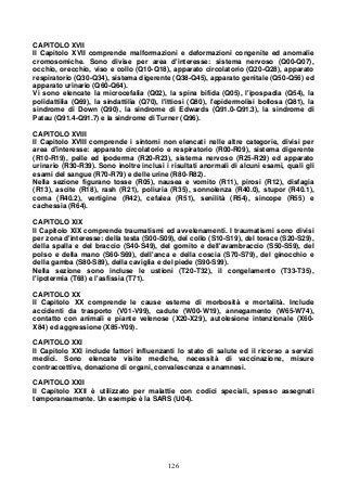126
CAPITOLO XVII
Il Capitolo XVII comprende malformazioni e deformazioni congenite ed anomalie
cromosomiche. Sono divise per area d'interesse: sistema nervoso (Q00-Q07),
occhio, orecchio, viso e collo (Q10-Q18), apparato circolatorio (Q20-Q28), apparato
respiratorio (Q30-Q34), sistema digerente (Q38-Q45), apparato genitale (Q50-Q56) ed
apparato urinario (Q60-Q64).
Vi sono elencate la microcefalia (Q02), la spina bifida (Q05), l'ipospadia (Q54), la
polidattilia (Q69), la sindattilia (Q70), l'ittiosi (Q80), l'epidermolisi bollosa (Q81), la
sindrome di Down (Q90), la sindrome di Edwards (Q91.0-Q91.3), la sindrome di
Patau (Q91.4-Q91.7) e la sindrome di Turner (Q96).
CAPITOLO XVIII
Il Capitolo XVIII comprende i sintomi non elencati nelle altre categorie, divisi per
area d'interesse: apparato circolatorio e respiratorio (R00-R09), sistema digerente
(R10-R19), pelle ed ipoderma (R20-R23), sistema nervoso (R25-R29) ed apparato
urinario (R30-R39). Sono inoltre inclusi i risultati anormali di alcuni esami, quali gli
esami del sangue (R70-R79) e delle urine (R80-R82).
Nella sezione figurano tosse (R05), nausea e vomito (R11), pirosi (R12), disfagia
(R13), ascite (R18), rash (R21), poliuria (R35), sonnolenza (R40.0), stupor (R40.1),
coma (R40.2), vertigine (R42), cefalea (R51), senilità (R54), sincope (R55) e
cachessia (R64).
CAPITOLO XIX
Il Capitolo XIX comprende traumatismi ed avvelenamenti. I traumatismi sono divisi
per zona d'interesse: della testa (S00-S09), del collo (S10-S19), del torace (S20-S29),
della spalla e del braccio (S40-S49), del gomito e dell'avambraccio (S50-S59), del
polso e della mano (S60-S69), dell'anca e della coscia (S70-S79), del ginocchio e
della gamba (S80-S89), della caviglia e del piede (S90-S99).
Nella sezione sono incluse le ustioni (T20-T32), il congelamento (T33-T35),
l'ipotermia (T68) e l'asfissia (T71).
CAPITOLO XX
Il Capitolo XX comprende le cause esterne di morbosità e mortalità. Include
accidenti da trasporto (V01-V99), cadute (W00-W19), annegamento (W65-W74),
contatto con animali e piante velenose (X20-X29), autolesione intenzionale (X60-
X84) ed aggressione (X85-Y09).
CAPITOLO XXI
Il Capitolo XXI include fattori influenzanti lo stato di salute ed il ricorso a servizi
medici. Sono elencate visite mediche, necessità di vaccinazione, misure
contraccettive, donazione di organi, convalescenza e anamnesi.
CAPITOLO XXII
Il Capitolo XXII è utilizzato per malattie con codici speciali, spesso assegnati
temporaneamente. Un esempio è la SARS (U04).
 