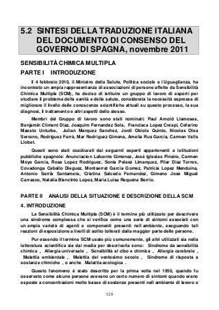 128
5.2 SINTESI DELLA TRADUZIONE ITALIANA
DEL DOCUMENTO DI CONSENSO DEL
GOVERNO DI SPAGNA, novembre 2011
SENSIBILITÀ CHIMICA MULTIPLA
PARTE I INTRODUZIONE
Il 4 febbraio 2010, il Ministro della Salute, Politica sociale e l Uguaglianza, ha
incontrato un ampia rappresentanza di associazioni di persone affette da Sensibilità
Chimica Multipla (SCM), ha deciso di istituire un gruppo di lavoro di esperti per
studiare il problema della sanità e della salute, considerata la necessità espressa di
migliorare il livello delle conoscenze scientifiche attuali su questo processo, la sua
diagnosi, il trattamento e altri aspetti dello stesso.
Membri del Gruppo di lavoro sono stati nominati: Paul Arnold Llamosas,
Benjamin Climent Diaz, Joaquim Fernandez Sola, Francisca Lopez Crespi, Ceferino
Maesto Unturbe, Julian Marquez Sanchez, Jordi Obiols Quinto, Nicolas Olea
Serrano, Rodriguez Farrè, Mar Rodriguez Gimena, Amelia Rus Garcia, Carmen Valls
Llobet.
Questi sono stati coadiuvati dai seguenti esperti appartenenti a istituzioni
pubbliche spagnole: Anunciacion Lafuente Gimenez, José Iglesias Pineiro, Carmen
Moya Garcia, Rosa Lopez Rodriguez, Sonia Pelaez Limarquez, Pilar Diaz Torres,
Covadonga Caballo Dieguez, Montserrat Garcia Gomez, Patricia Lopez Menduina,
Antonio Sarrià Santamera, Cristina Salcedo Fernandez, Gimeno Josè Miguel
Carrasco, Natalia Biencinto Lopez, Maria Luisa Requena Berrio.
PARTE II ANALISI DELLA SITUAZIONE E DESCRIZIONE DELLA SCM
4. INTRODUZIONE
La Sensibilità Chimica Multipla (SCM) è il termine più utilizzato per descrivere
una sindrome complessa che si verifica come una serie di sintomi associati con
un ampia varietà di agenti e componenti presenti nell ambiente, eseguendo tali
reazioni di esposizione a livelli di solito tollerati dalla maggior parte delle persone.
Pur essendo il termine SCM usato più comunemente, gli altri utilizzati sia nella
letteratura scientifica sia dai media per descriverla sono: Sindrome da sensibilità
chimica , Allergia universale , Sensibilità al cibo e chimica , Allergia cerebrale ,
Malattia ambientale , Malattia del ventesimo secolo , Sindrome di risposta a
sostanze chimiche , o anche Malattia ecologica .
Questo fenomeno è stato descritto per la prima volta nel 1950, quando fu
osservato come alcune persone avevano un certo numero di sintomi quando erano
esposte a concentrazioni molto basse di sostanze presenti nell ambiente di lavoro e
 