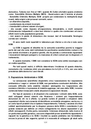 129
domestico. Tuttavia non fino al 1987, quando M. Cullen etichettò questa sindrome
come Sensibilità Chimica Multipla (MCS) . Quest autore usò il termine al plurale
Sensibilità Chimiche Multiple, SCM proprio per evidenziare la molteplicità degli
eventi, delle origini e dei processi coinvolti, come:
- un disordine acquisito,
- caratterizzato da sintomi ricorrenti,
- riconducibili a diversi sistemi di organi,
- che accade come risposta all esposizione, dimostrabile, a molti composti
chimicamente indipendenti a dosi ben inferiori a quelle che cominciano ad avere
effetti nocivi sulla popolazione generale,
- non essere in grado di dimostrare che nessun test di funzionalità fisiologica
correla con i sintomi.
Ci sono molti nomi reperibili in letteratura per riferirsi a ciò che è noto come
SCM.
La SCM è oggetto di dibattito tra la comunità scientifica perchè la maggior
parte dei casi che sono stati individuate ha pochissime caratteristiche comuni e ha
una varietà di sintomi e di gradi si gravità, che ha portato a controversie riguardanti
i meccanismi biologici patogeni e la mancanza di criteri comuni per la diagnosi e il
trattamento.
In questo momento, l OMS non considera la SCM come entità nosologica con
un codice specifico.
Per tutti questi motivi, è difficile determinare l incidenza di questo disturbo,
nonostante che l evidenza stimi una prevalenza tra lo 0,2% e il 4%, con una netta
prevalenza delle donne tra i casi rilevati.
5. Esposizione Ambientale e SCM.
Le conoscenze scientifiche disponibili, circa l associazione tra l esposizione
ambientale e i segni e i sintomi di SCM, non permettono conclusioni definitive. Alle
consuete difficoltà nello stabilire relazioni eziologiche tra l esposizione alle
sostanze chimiche e la presenza di malattie aggiunge, nel caso della SCM, l enorme
varietà dei fattori innescanti e delle situazioni d esposizioni rilevate.
Per tipo di sostanze o di situazioni che scatenano i sintomi della SCM, sono
stati sviluppati diversi elenchi che illustrano i sintomi più frequentemente
denunciati da chi ne è affetto. La grande varietà di prodotti e situazioni delle
esposizioni riferite non consente di identificare un modello omogeneo, anche se c è
un certo tipo di prodotti che si ripetono frequentemente. Tuttavia, l assenza di criteri
validati sperimentalmente per la diagnosi precoce della SCM è considerata il più
grande ostacolo per definire un chiaro collegamento tra alcune esposizioni e gli
effetti conseguenti. D altra parte, nonostante l interesse dimostrato nella ricerca di
un particolare profilo genetico, non sono disponibili prove scientifiche riguardante i
rapporti tra la genetica e la SCM. I risultati su questo problema non fornirebbero
ancora la prova di tale rapporto, quindi vi è necessità di sviluppare gli studi sulle
 