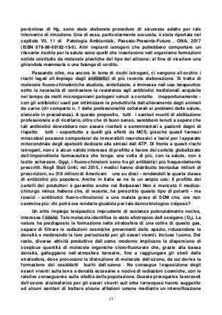 13
pericolose di Hg, sono state elaborate procedure di sicurezza adatte per tale
intervento di rimozione. Una di esse, particolarmente accurata, è stata riportata nel
capitolo VII. 11 di Patologia Ambientale, Passato-Presente-Futuro , ONA, 2017
(ISBN 978-88-99182-19-9). Altri impianti iatrogeni che potrebbero comportare un
rilevante rischio per la salute sono quelli che inseriscono nell organismo formazioni
solide costituite da molecole plastiche del tipo del silicone; al fine di vicariare una
ghiandola mammaria o una falange di un dito.
Passando oltre, ma ancora in tema di rischi iatrogeni, ci vengono all occhio i
rischi legati all impiego degli antibiotici di più recente elaborazione. Si tratta di
molecole fluoro-chinoloniche studiate, sintetizzate, e immesse nell uso terapeutico
sotto la necessità di contrastare la resistenza agli antibiotici tradizionali acquisita
nel tempo da molti microrganismi patogeni venuti a contatto inopportunamente -
con gli antibiotici usati per ottimizzare la produttività dell allevamento degli animali
da carne (cfr comparto n. 1 delle professionalità collaterali ai problemi della salute,
elencato in precedenza). A questo proposito, tutti i sanitari muniti di abilitazione
professionale e di ricettario, oltre che di buon senso, sarebbero tenuti a sapere che
tali antibiotici dovrebbero non essere ricettati e somministrati a pazienti degni di
rispetto tutti - soprattutto a quelli già affetti da MCS, giacché questi farmaci
miracolosi possono comportarsi da irreversibili neurotossici e lesivi per l apparato
mitocondriale degli epatociti dedicato alla sintesi dell ATP. Di fronte a questi rischi
iatrogeni, non c è alcun valido interesse di profitto a favore del cartello globalizzato
dell imprenditoria farmaceutica che tenga: una volta di più, con la salute, non è
lecito scherzare. Oggi, i fluoro-chinoloni sono fra gli antibiotici più frequentemente
prescritti. Negli Stati Uniti, nel 2015, i medici hanno distribuito trentadue milioni di
prescrizioni, su 318 milioni di Americani uno su dieci - rendendoli la quarta classe
di antibiotici più popolare. Anche in Italia se ne fa un ampio uso: il profitto dei
cartelli dei produttori è garantito anche nel Belpaese! Non è mancato il medico-
chirurgo minus habens che, di recente, ha prescritto questo tipo di potenti - ma
tossici - antibiotici fluoro-chinolonici a una malata grave di SCM che, ora non
cammina più: chi potrà ora renderle giustizia per tale danno biologico colposo?
Un altro impiego terapeutico imprudente di sostanze potenzialmente nocive,
interessa l ozono. Tale molecola identifica lo stato allotropico dell ossigeno (O3). La
natura ha predisposto la formazione nella stratosfera di una coltre di questo gas,
capace di filtrare le radiazioni cosmiche provenienti dallo spazio, riducendone la
densità e moderando la loro pericolosità per gli esseri viventi, incluso l uomo. Del
resto, diverse attività produttive dell uomo moderno implicano la dispersione di
cospicue quantità di molecole organiche cloro-fluorurate che, grazie alla bassa
densità, galleggiano nell atmosfera terrestre, fino a raggiungere gli strati della
stratosfera, dove provocano la distruzione di molecole dell ozono, da cui deriva la
formazione dei cosiddetti buchi dell ozono . Ne consegue l esposizione degli
esseri viventi sulla terra a densità eccessive e nocive di radiazioni cosmiche, con le
relative conseguenze sulla vitalità della popolazione. Queste prerogative favorevoli
dell ozono stratosferico per gli esseri viventi sull orbe terracqueo hanno suggerito
ad alcuni sanitari di trattare alcune affezioni umane mediante un intensificazione
 