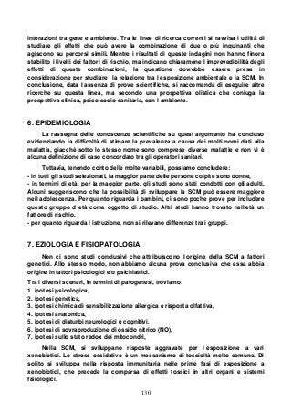 130
interazioni tra gene e ambiente. Tra le linee di ricerca correnti si ravvisa l utilità di
studiare gli effetti che può avere la combinazione di due o più inquinanti che
agiscono su percorsi simili. Mentre i risultati di queste indagini non hanno finora
stabilito i livelli dei fattori di rischio, ma indicano chiaramene l imprevedibilità degli
effetti di queste combinazioni, la questione dovrebbe essere presa in
considerazione per studiare la relazione tra l esposizione ambientale e la SCM. In
conclusione, data l assenza di prove scientifiche, si raccomanda di eseguire altre
ricerche su questa linea, ma secondo una prospettiva olistica che coniuga la
prospettiva clinica, psico-socio-sanitaria, con l ambiente.
6. EPIDEMIOLOGIA
La rassegna delle conoscenze scientifiche su quest argomento ha concluso
evidenziando la difficoltà di stimare la prevalenza a causa dei molti nomi dati alla
malattia, giacchè sotto lo stesso nome sono comprese diverse malattie e non vi è
alcuna definizione di caso concordato tra gli operatori sanitari.
Tuttavia, tenendo conto delle molte variabili, possiamo concludere:
- in tutti gli studi selezionati, la maggior parte delle persone colpite sono donne,
- in termini di età, per la maggior parte, gli studi sono stati condotti con gli adulti.
Alcuni suggeriscono che la possibilità di sviluppare la SCM può essere maggiore
nell adolescenza. Per quanto riguarda i bambini, ci sono poche prove per includere
questo gruppo d età come oggetto di studio. Altri studi hanno trovato nell età un
fattore di rischio.
- per quanto riguarda l istruzione, non si rilevano differenze tra i gruppi.
7. EZIOLOGIA E FISIOPATOLOGIA
Non ci sono studi conclusivi che attribuiscono l origine della SCM a fattori
genetici. Allo stesso modo, non abbiamo alcuna prova conclusiva che essa abbia
origine in fattori psicologici e/o psichiatrici.
Tra i diversi scenari, in termini di patogenesi, troviamo:
1. ipotesi psicologica,
2. ipotesi genetica,
3. ipotesi chimica di sensibilizzazione allergica e risposta olfattiva,
4. ipotesi anatomica,
5. ipotesi di disturbi neurologici e cognitivi,
6. ipotesi di sovraproduzione di ossido nitrico (NO),
7. ipotesi sullo stato redox dei mitocondri,
Nella SCM, si sviluppano risposte aggravate per l esposizione a vari
xenobiotici. Lo stress ossidativo è un meccanismo di tossicità molto comune. Di
solito si sviluppa nella risposta immunitaria nelle prime fasi di esposizione a
xenobiotici, che precede la comparsa di effetti tossici in altri organi e sistemi
fisiologici.
 