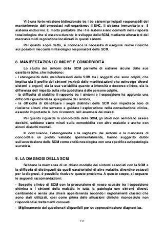 131
Vi è una forte relazione bidirezionale tra i tre sistemi principali responsabili del
mantenimento dell omeostasi nell organismo: il SNC, il sistema immunitario e il
sistema endocrino. E molto probabile che i tre sistemi siano coinvolti nella risposta
tossicologica che si osserva durante lo sviluppo della SCM, mediante alterazioni dei
meccanismi di regolazione localizzati in questi sistemi.
Per quanto sopra detto, si riconosce la necessità di eseguire nuove ricerche
sui possibili meccanismi fisiologici responsabili della SCM.
8. MANIFESTAZIONI CLINICHE E COMORBIDITÀ
Lo studio dei sintomi della SCM permette di estrarre alcune delle sue
caratteristiche, che includono:
- l eterogeneità delle manifestazioni della SCM tra i soggetti che sono colpiti, che
implica sia il profilo dei sintomi (varietà delle manifestazioni che coinvolge diversi
sistemi e organi) sia la sua variabilità quanto a intensità e decorso clinico, sia la
differenza dell impatto sulla vita quotidiana delle persone colpite,
- la difficoltà di stabilire il rapporto tra i sintomi e l esposizione ha aggiunto una
difficoltà riguardante la spiegazione dei sintomi,
- la difficoltà di identificare i segni distintivi della SCM non impedisce loro di
rivelarne alcuni che servano a guidare l esplorazione nella consultazione clinica,
essendo importante la loro ricorrenza nell anamnesi dei malati.
Per quanto riguarda la comorbidità della SCM, gli studi non sembrano essere
decisivi, sebbene siano mirati sulla comorbidità con altre malattie e anche con
alcuni disturbi mentali.
In conclusione, l eterogeneità e la vaghezza dei sintomi e la mancanza di
concordare un profilo validato sperimentalmente, hanno suggerito dubbi
sull accettazione della SCM come entità nosologica con una specifica eziopatologia
surretizia.
9. LA DIAGNOSI DELLA SCM
Sebbene la mancanza di un chiaro modello dei sintomi associati con la SCM e
la difficoltà di distinguerli da quelli caratteristici di altre malattie, diventino ostacoli
per la diagnosi, è possibile risolvere questo problema. A questo scopo, si seguano
le seguenti raccomandazioni:
- Sospetto clinico di SCM con la presunzione di nesso causale tra l esposizione
chimica e i sintomi della malattia in tutta la patologia con sintomi diversi,
cambiando e senza una chiara appartenenza secondo i ragionamenti classici che
sono stati utilizzati, così come prima delle situazioni cliniche riconosciute non
rispondenti ai trattamenti consueti.
- Miglioramento dei questionari disponibili per un approssimazione diagnostica.
 