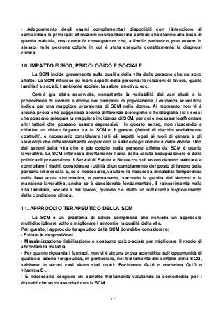 132
- Adeguamento degli esami complementari disponibili con l intenzione di
convalidare le principali alterazioni neuroendocrine centrali che stanno alla base di
questa malattia, così come le conseguenze che, a livello periferico, può essere lo
stesso, nelle persone colpite in cui è stata eseguita correttamente la diagnosi
clinica.
10. IMPATTO FISICO, PSICOLOGICO E SOCIALE
La SCM incide gravemente sulla qualità della vita delle persone che ne sono
affette. La SCM influisce su molti aspetti della persona: le relazioni di lavoro, quelle
familiari e sociali, l ambiente sociale, la salute emotiva, ecc.
Com è già stato osservato, nonostante la variabilità dei vari studi e la
proporzione di uomini e donne nei campioni di popolazione, l evidenza scientifica
indica per una maggiore prevalenza di SCM nelle donne. Al momento non vi è
alcuna prova che suggerisca alcune differenze biologiche e fisiologiche tra i sessi
che possano spiegare la maggiore incidenza di SCM, per cui è necessario affrontare
altri fattori che possano essere espressivi. In questo senso, non riuscendo a
chiarire un chiaro legame tra la SCM e il genere (fattori di rischio socialmente
costruiti), è necessario considerare tutti gli aspetti legati ai ruoli di genere e gli
stereotipi che differentemente colpiscono la salute degli uomini e delle donne. Uno
dei settori della vita che è più colpito nelle persone affette da SCM è quello
lavorativo. La SCM interessa direttamente l area della salute occupazionale e della
politica di prevenzione. I Servizi di Salute e Sicurezza sul lavoro devono valutare e
controllare i rischi, considerare l utilità di un cambiamento del posto di lavoro della
persona interessata e, se è necessario, valutare la necessità d inabilità temporanea
nella fase acuta sintomatica, o permanente, secondo la gravità dei sintomi e la
mansione lavorativa, anche se è considerato fondamentale, il reinserimento nella
vita familiare, sociale e del lavoro, quando c è stato un sufficiente miglioramento
della condizione clinica.
11. APPROCCIO TERAPEUTICO DELLA SCM
La SCM è un problema di salute complesso che richiede un approccio
multidisciplinare volto a migliorare i sintomi e la qualità della vita.
Per questo, l approccio terapeutico della SCM dovrebbe considerare:
- Evitare le riesposizioni
- Massimizzazione-riabilitazione e sostegno psico-sciale per migliorare il modo di
affrontare la malattia.
- Per quanto riguarda i farmaci, non vi è alcuna prova scientifica sull opportunità di
qualsiasi azione terapeutica, in perticolare, nel trattamento dei sintomi della SCM,
sebbene in alcuni casi siano stati usati: Bochinone Q-10 o coenzima Q-10 o
vitamina B1.
- È necessario eseguire un corretto trattamento valutando la comorbidità per i
disturbi che sono associati con la SCM.
 