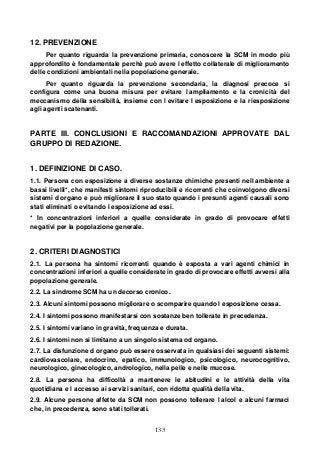 133
12. PREVENZIONE
Per quanto riguarda la prevenzione primaria, conoscere la SCM in modo più
approfondito è fondamentale perchè può avere l effetto collaterale di miglioramento
delle condizioni ambientali nella popolazione generale.
Per quanto riguarda la prevenzione secondaria, la diagnosi precoce si
configura come una buona misura per evitare l ampliamento e la cronicità del
meccanismo della sensibiità, insieme con l evitare l esposizione e la riesposizione
agli agenti scatenanti.
PARTE III. CONCLUSIONI E RACCOMANDAZIONI APPROVATE DAL
GRUPPO DI REDAZIONE.
1. DEFINIZIONE DI CASO.
1.1. Persona con esposizione a diverse sostanze chimiche presenti nell ambiente a
bassi livelli*, che manifesti sintomi riproducibili e ricorrenti che coinvolgono diversi
sistemi d organo e può migliorare il suo stato quando i presunti agenti causali sono
stati eliminati o evitando l esposizione ad essi.
* In concentrazioni inferiori a quelle considerate in grado di provocare effetti
negativi per la popolazione generale.
2. CRITERI DIAGNOSTICI
2.1. La persona ha sintomi ricorrenti quando è esposta a vari agenti chimici in
concentrazioni inferiori a quelle considerate in grado di provocare effetti avversi alla
popolazione generale.
2.2. La sindrome SCM ha un decorso cronico.
2.3. Alcuni sintomi possono migliorare o scomparire quando l esposizione cessa.
2.4. I sintomi possono manifestarsi con sostanze ben tollerate in precedenza.
2.5. I sintomi variano in gravità, frequenza e durata.
2.6. I sintomi non si limitano a un singolo sistema od organo.
2.7. La disfunzione d organo può essere osservata in qualsiasi dei seguenti sistemi:
cardiovascolare, endocrino, epatico, immunologico, psicologico, neurocognitivo,
neurologico, ginecologico, andrologico, nella pelle e nelle mucose.
2.8. La persona ha difficoltà a mantenere le abitudini e le attività della vita
quotidiana e l accesso ai servizi sanitari, con ridotta qualità della vita.
2.9. Alcune persone affette da SCM non possono tollerare l alcol e alcuni farmaci
che, in precedenza, sono stati tollerati.
 