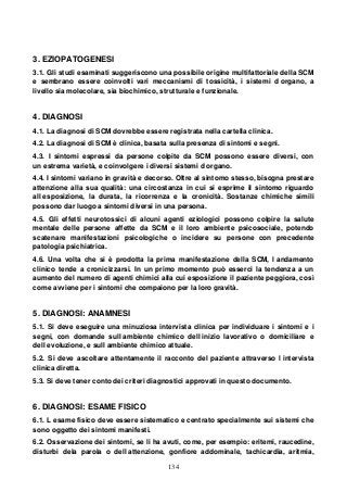 134
3. EZIOPATOGENESI
3.1. Gli studi esaminati suggeriscono una possibile origine multifattoriale della SCM
e sembrano essere coinvolti vari meccanismi di tossicità, i sistemi d organo, a
livello sia molecolare, sia biochimico, strutturale e funzionale.
4. DIAGNOSI
4.1. La diagnosi di SCM dovrebbe essere registrata nella cartella clinica.
4.2. La diagnosi di SCM è clinica, basata sulla presenza di sintomi e segni.
4.3. I sintomi espressi da persone colpite da SCM possono essere diversi, con
un estrema varietà, e coinvolgere i diversi sistemi d organo.
4.4. I sintomi variano in gravità e decorso. Oltre al sintomo stesso, bisogna prestare
attenzione alla sua qualità: una circostanza in cui si esprime il sintomo riguardo
all esposizione, la durata, la ricorrenza e la cronicità. Sostanze chimiche simili
possono dar luogo a sintomi diversi in una persona.
4.5. Gli effetti neurotossici di alcuni agenti eziologici possono colpire la salute
mentale delle persone affette da SCM e il loro ambiente psicosociale, potendo
scatenare manifestazioni psicologiche o incidere su persone con precedente
patologia psichiatrica.
4.6. Una volta che si è prodotta la prima manifestazione della SCM, l andamento
clinico tende a cronicizzarsi. In un primo momento può esserci la tendenza a un
aumento del numero di agenti chimici alla cui esposizione il paziente peggiora, così
come avviene per i sintomi che compaiono per la loro gravità.
5. DIAGNOSI: ANAMNESI
5.1. Si deve eseguire una minuziosa intervista clinica per individuare i sintomi e i
segni, con domande sull ambiente chimico dell inizio lavorativo o domiciliare e
dell evoluzione, e sull ambiente chimico attuale.
5.2. Si deve ascoltare attentamente il racconto del paziente attraverso l intervista
clinica diretta.
5.3. Si deve tener conto dei criteri diagnostici approvati in questo documento.
6. DIAGNOSI: ESAME FISICO
6.1. L esame fisico deve essere sistematico e centrato specialmente sui sistemi che
sono oggetto dei sintomi manifesti.
6.2. Osservazione dei sintomi, se li ha avuti, come, per esempio: eritemi, raucedine,
disturbi dela parola o dell attenzione, gonfiore addominale, tachicardia, aritmia,
 
