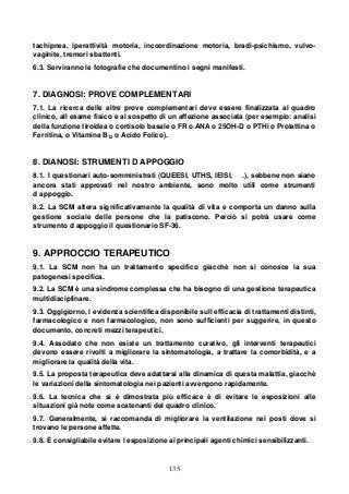 135
tachipnea, iperattività motoria, incoordinazione motoria, bradi-psichismo, vulvo-
vaginite, tremori sbattenti.
6.3. Serviranno le fotografie che documentino i segni manifesti.
7. DIAGNOSI: PROVE COMPLEMENTARI
7.1. La ricerca delle altre prove complementari deve essere finalizzata al quadro
clinico, all esame fisico e al sospetto di un affezione associata (per esempio: analisi
della funzione tiroidea o cortisolo basale o FR o ANA o 25OH-D o PTHi o Prolattina o
Ferritina, o Vitamina B12 o Acido Folico).
8. DIANOSI: STRUMENTI D APPOGGIO
8.1. I questionari auto-somministrati (QUEESI, UTHS, IEISI, .), sebbene non siano
ancora stati approvati nel nostro ambiente, sono molto utili come strumenti
d appoggio.
8.2. La SCM altera significativamente la qualità di vita e comporta un danno sulla
gestione sociale delle persone che la patiscono. Perciò si potrà usare come
strumento d appoggio il questionario SF-36.
9. APPROCCIO TERAPEUTICO
9.1. La SCM non ha un trattamento specifico giacchè non si conosce la sua
patogenesi specifica.
9.2. La SCM è una sindrome complessa che ha bisogno di una gestione terapeutica
multidisciplinare.
9.3. Oggigiorno, l evidenza scientifica disponibile sull efficacia di trattamenti distinti,
farmacologico e non farmacologico, non sono sufficienti per suggerire, in questo
documento, concreti mezzi terapeutici.
9.4. Assodato che non esiste un trattamento curativo, gli interventi terapeutici
devono essere rivolti a migliorare la sintomatologia, a trattare la comorbidità, e a
migliorare la qualità della vita.
9.5. La proposta terapeutica deve adattarsi alla dinamica di questa malattia, giacchè
le variazioni della sintomatologia nei pazienti avvengono rapidamente.
9.6. La tecnica che si è dimostrata più efficace è di evitare le esposizioni alle
situazioni già note come scatenanti del quadro clinico.
9.7. Generalmente, si raccomanda di migliorare la ventilazione nei posti dove si
trovano le persone affette.
9.8. È consigliabile evitare l esposizione ai principali agenti chimici sensibilizzanti.
 