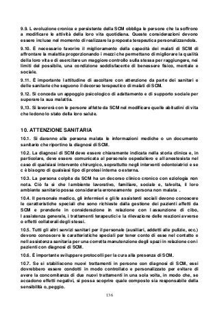 136
9.9. L evoluzione cronica e persistente della SCM obbliga le persone che la soffrono
a modificare le attività della loro vita quotidiana. Queste considerazioni devono
essere incluse nel momento di realizzare la proposta terapeutica personalizzandola.
9.10. È necessario favorire il miglioramento della capacità dei malati di SCM di
affrontare la malattia proporzionando i mezzi che permettano di migliorare la qualità
della loro vita e di esercitare un maggiore controllo sulla stessa per raggiungere, nei
limiti del possibile, una condizione soddisfacente di benessere fisico, mentale e
sociale.
9.11. È importante l attitudine di ascoltare con attenzione da parte dei sanitari e
delle sanitarie che seguono il decorso terapeutico di malati di SCM.
9.12. Si conceda un appoggio psicologico di adattamento e di supporto sociale per
superare la sua malattia.
9,13. Si lavorerà con le persone affette da SCM nel modificare quelle abitudini di vita
che ledono lo stato della loro salute.
10. ATTENZIONE SANITARIA
10.1. Si daranno alla persona malata le informazioni mediche o un documento
sanitario che riportino la diagnosi di SCM.
10.2. La diagnosi di SCM deve essere chiaramente indicata nella storia clinica e, in
particolare, deve essere comunicata al personale ospedaliero e all anestesista nel
caso di qualsiasi intervento chirurgico, soprattutto negli interventi odontoiatrici e se
c è bisogno di qualsiasi tipo di protesi interna o esterna.
10.3. La persona colpita da SCM ha un decorso clinico cronico con eziologia non
nota. Ciò fa sì che l ambiente lavorativo, familiare, sociale e, talvolta, il loro
ambiente sanitario possa considerarla erroneamente persona non malata .
10.4. Il personale medico, gli infermieri e gli/le assistenti sociali devono conoscere
le caratteristiche speciali che sono richieste dalla gestione dei pazienti affetti da
SCM e prenderle in considerazione in relazione con l assunzione di cibo,
l assistenza generale, i trattamenti terapeutici e la rilevazione delle reazioni avverse
o effetti collaterali degli stessi.
10.5. Tutti gli altri servizi sanitari per il personale (ausiliari, addetti alle pulizie, ecc.)
devono conoscere le caratteristiche speciali per tener conto di esse nel contatto e
nell assistenza sanitaria per una corretta manutenzione degli spazi in relazione con i
pazienti con diagnosi di SCM.
10.6. È importante sviluppare protocolli per la cura alla presenza di SCM.
10.7. Se si stabiliscono nuovi trattamenti in persone con diagnosi di SCM, essi
dovrebbero essere condotti in modo controllato e personalizzato per evitare di
avere la concomitanza di due nuovi trattamenti in una sola volta, in modo che, se
accadono effetti negativi, si possa scoprire quale composto sia responsabile della
sensibilità o, peggio.
 