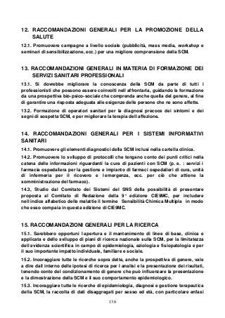138
12. RACCOMANDAZIONI GENERALI PER LA PROMOZIONE DELLA
SALUTE
12.1. Promuovere campagne a livello sociale (pubblicità, mass media, workshop e
seminari di sensibilizzazione, ecc.) per una migliore comprensione della SCM.
13. RACCOMANDAZIONI GENERALI IN MATERIA DI FORMAZIONE DEI
SERVIZI SANITARI PROFESSIONALI
13.1. Si dovrebbe migliorare la conoscenza della SCM da parte di tutti i
professionisti che possono essere coinvolti nell affrontarla, guidando la formazione
da una prospettiva bio-psico-sociale che comprenda anche quella del genere, al fine
di garantire una risposta adeguata alle esigenze delle persone che ne sono affette.
13.2. Formazione di operatori sanitari per la diagnosi precoce dei sintomi e dei
segni di sospetta SCM, e per migliorare la terapia dell affezione.
14. RACCOMANDAZIONI GENERALI PER I SISTEMI INFORMATIVI
SANITARI
14.1. Promuovere gli elementi diagnostici della SCM inclusi nella cartella clinica.
14.2. Promuovere lo sviluppo di protocolli che tengano conto dei punti critici nella
catena delle informazioni riguardanti la cura di pazienti con SCM (p. e. : servizi i
farmacia ospedaliera per la gestione e impianto di farmaci ospedalieri di cura, unità
di infermeria per il ricovero e l emergenza, ecc. per ciò che attiene la
somministrazione del farmaco).
14.3, Studio dal Comitato dei Sistemi del SNS della possibilità di presentare
proposta al Comitato di Redazione della 9° edizione CIE9MC, per includere
nell indice alfabetico delle malattie il termine Sensibilità Chimica Multipla in modo
che esso compaia in questa edizione di CIE9MC.
15. RACCOMANDAZIONI GENERALI PER LA RICERCA
15.1. Sarebbero opportuni l apertura e il mantenimento di linee di base, clinica e
applicata e dello sviluppo di piani di ricerca nazionale sulla SCM, per la limitatezza
dell evidenza scientifica in campo di epidemiologia, eziologia e fisiopatologia e per
il suo importante impatto individuale, familiare e sociale.
15.2. Incoraggiare tutte le ricerche sopra dette, anche la prospettiva di genere, vale
a dire dall interno delle ipotesi di ricerca per l analisi e la presentazione dei risultati,
tenendo conto del condizionamento di genere che può influenzare la presentazione
e la dimostrazione della SCM e il suo comportamento epidemiologico.
15.3. Incoraggiare tutte le ricerche di epidemiologia, diagnosi e gestione terapeutica
della SCM, la raccolta di dati disaggregati per sesso ed età, con particolare enfasi
 