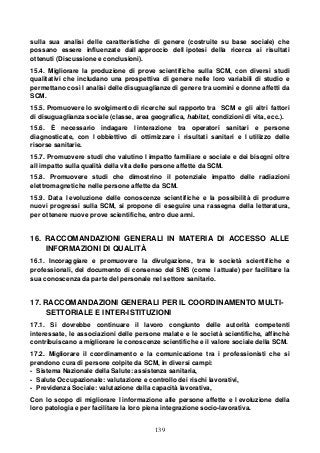 139
sulla sua analisi delle caratteristiche di genere (costruite su base sociale) che
possano essere influenzate dall approccio dell ipotesi della ricerca ai risultati
ottenuti (Discussione e conclusioni).
15.4. Migliorare la produzione di prove scientifiche sulla SCM, con diversi studi
qualitativi che includano una prospettiva di genere nelle loro variabili di studio e
permettano così l analisi delle disuguaglianze di genere tra uomini e donne affetti da
SCM.
15.5. Promuovere lo svolgimento di ricerche sul rapporto tra SCM e gli altri fattori
di disuguaglianza sociale (classe, area geografica, habitat, condizioni di vita, ecc.).
15.6. È necessario indagare l interazione tra operatori sanitari e persone
diagnosticate, con l obbiettivo di ottimizzare i risultati sanitari e l utilizzo delle
risorse sanitarie.
15.7. Promuovere studi che valutino l impatto familiare e sociale e dei bisogni oltre
all impatto sulla qualità della vita delle persone affette da SCM.
15.8. Promuovere studi che dimostrino il potenziale impatto delle radiazioni
elettromagnetiche nelle persone affette da SCM.
15.9. Data l evoluzione delle conoscenze scientifiche e la possibilità di produrre
nuovi progressi sulla SCM, si propone di eseguire una rassegna della letteratura,
per ottenere nuove prove scientifiche, entro due anni.
16. RACCOMANDAZIONI GENERALI IN MATERIA DI ACCESSO ALLE
INFORMAZIONI DI QUALITÀ
16.1. Incoraggiare e promuovere la divulgazione, tra le società scientifiche e
professionali, del documento di consenso del SNS (come l attuale) per facilitare la
sua conoscenza da parte del personale nel settore sanitario.
17. RACCOMANDAZIONI GENERALI PER IL COORDINAMENTO MULTI-
SETTORIALE E INTER-ISTITUZIONI
17.1. Si dovrebbe continuare il lavoro congiunto delle autorità competenti
interessate, le associazioni delle persone malate e le società scientifiche, affinchè
contribuiscano a migliorare le conoscenze scientifiche e il valore sociale della SCM.
17.2. Migliorare il coordinamento e la comunicazione tra i professionisti che si
prendono cura di persone colpite da SCM, in diversi campi:
- Sistema Nazionale della Salute: assistenza sanitaria,
- Salute Occupazionale: valutazione e controllo dei rischi lavorativi,
- Previdenza Sociale: valutazione della capacità lavorativa,
Con lo scopo di migliorare l informazione alle persone affette e l evoluzione della
loro patologia e per facilitare la loro piena integrazione socio-lavorativa.
 