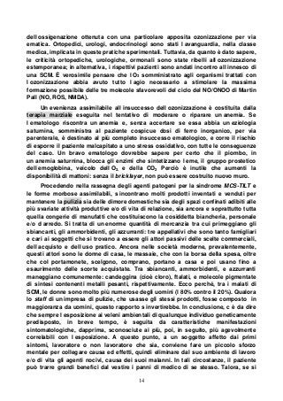 14
dell ossigenazione ottenuta con una particolare apposita ozonizzazione per via
ematica. Ortopedici, urologi, endocrinologi sono stati l avanguardia, nella classe
medica, implicata in queste pratiche sperimentali. Tuttavia, da quanto è dato sapere,
le criticità ortopediche, urologiche, ormonali sono state ribelli all ozonizzazione
estemporanea; in alternativa, i rispettivi pazienti sono andati incontro all innesco di
una SCM. È verosimile pensare che l O3 somministrato agli organismi trattati con
l ozonizzazione abbia avuto tutto l agio necessario a stimolare la massima
formazione possibile delle tre molecole sfavorevoli del ciclo del NO/ONOO di Martin
Pall (NO, ROS, NMDA).
Un evenienza assimilabile all insuccesso dell ozonizzazione è costituita dalla
terapia marziale eseguita nel tentativo di moderare o riparare un anemia. Se
l ematologo riscontra un anemia e, senza accertare se essa abbia un eziologia
saturnina, somministra al paziente cospicue dosi di ferro inorganico, per via
parenterale, è destinato al più completo insuccesso ematologico, e corre il rischio
di esporre il paziente malcapitato a uno stress ossidativo, con tutte le conseguenze
del caso. Un bravo ematologo dovrebbe sapere per certo che il piombo, in
un anemia saturnina, blocca gli enzimi che sintetizzano l eme, il gruppo prostetico
dell emoglobina, veicolo dell O2. e della CO2 Perciò è inutile che aumenti la
disponibilità di mattoni: senza il bricklayer, non può essere costruito nuovo muro.
Procedendo nella rassegna degli agenti patogeni per la sindrome MCS-TILT e
le forme morbose assimilabili, s incontrano molti prodotti inventati e venduti per
mantenere la pulizia sia delle dimore domestiche sia degli spazi confinati adibiti alle
più svariate attività produttive e/o di vita di relazione, sia ancora e soprattutto tutta
quella congerie di manufatti che costituiscono la cosiddetta biancheria, personale
e/o d arredo. Si tratta di un enorme quantità di mercanzia tra cui primeggiano gli
sbiancanti, gli ammorbidenti, gli azzurranti: tre appellativi che sono tanto famigliari
e cari ai soggetti che si trovano a essere gli attori passivi delle scelte commerciali,
dell acquisto e dell uso pratico. Ancora nelle società moderne, prevalentemente,
questi attori sono le donne di casa, le massaie, che con la borsa della spesa, oltre
che col portamonete, scelgono, comprano, portano a casa e poi usano fino a
esaurimento delle scorte acquistate. Tra sbiancanti, ammorbidenti, e azzurranti
maneggiano comunemente: candeggina (cioè cloro), ftalati, e molecole pigmentate
di sintesi contenenti metalli pesanti, rispettivamente. Ecco perché, tra i malati di
SCM, le donne sono molto più numerose degli uomini (l 80% contro il 20%). Qualora
lo staff di un impresa di pulizie, che usasse gli stessi prodotti, fosse composto in
maggioranza da uomini, questo rapporto s invertirebbe. In conclusione, c è da dire
che sempre l esposizione ai veleni ambientali di qualunque individuo geneticamente
predisposto, in breve tempo, è seguita da caratteristiche manifestazioni
sintomatologiche, dapprima, sconosciute ai più, poi, in seguito, più agevolmente
correlabili con l esposizione. A questo punto, a un soggetto affetto dai primi
sintomi, lavoratore o non lavoratore che sia, conviene fare un piccolo sforzo
mentale per collegare causa ed effetti, quindi eliminare dal suo ambiente di lavoro
e/o di vita gli agenti nocivi, causa dei suoi malanni. In tali circostanze, il paziente
può trarre grandi benefici dal vestire i panni di medico di se stesso. Talora, se si
 