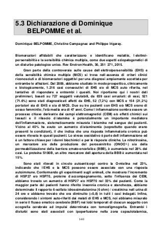 140
5.3 Dichiarazione di Dominique
BELPOMME et al.
Dominique BELPOMME, Christine Campagnac and Philippe Irigaray.
Biomarcatori affidabili che caratterizzano e identificano malattie, l elettroi-
persensibilità e la sensibilità chimica multipla, come due aspetti eziopatogenetici di
un disturbo patologico unico. Rev Environ Health, 30, 251 271, 2015.
Gran parte della controversia sulle cause dell elettroipersensibilità (EHS) e
della sensibilità chimica multipla (MCS) si trova nell assenza di criteri clinici
riconosciuti e di biomarcatori oggettivi per una diagnosi ampiamente accettata per
entrambe le affezioni. Dal 2009, abbiamo studiato in modo prospettico, clinicamente
e biologicamente, 1.216 casi consecutivi di EHS e/o di MCS auto riferita, nel
tentativo di rispondere a entrambi i quesiti. Noi riportiamo qui i nostri dati
preliminari, basati su 727 soggetti valutabili, da 839 casi arruolati: di essi, 521
(71.6%) sono stati diagnosticati affetti da EHS, 52 (7,2%) con MCS e 154 (21,2%)
portatori sia di EHS e sia di MCS. Due su tre pazienti con EHS e/o MCS erano di
sesso femminile; l'età media era di 47 anni. Come l infiammazione sembra essere un
processo chiave derivante dai campi elettromagnetici (CEM) e/o effetti chimici sui
tessuti e il rilascio d istamina è potenzialmente un importante mediatore
dell'infiammazione, sistematicamente misurata l istamina nel sangue dei pazienti.
Vicino al 40% ha avuto un aumento d istaminemia (soprattutto quando erano
presenti le condizioni), il che indica che una risposta infiammatoria cronica può
essere rilevata in questi pazienti. Lo stress ossidativo è parte dell infiammazione ed
è un fattore chiave per i danni biochimici e per le risposte cliniche. La nitrotirosina,
un marcatore sia della produzione del perossinitrito (ONOO°-) sia della
permeabilizzazione della barriera emato-encefalica (BBB), è aumentata nel 28% dei
casi. La proteina S100B, un altro marcatore dell apertura della BBB è aumentata nel
15%.
Sono stati rilevati in circolo autoanticorpi contro la O-mielina nel 23%,
indicando che l EHS e la MCS possono essere associate con una risposta
autoimmune. Confermando gli esperimenti sugli animali, che mostrano l'incremento
di HSP27 e/o HSP70, proteine d accompagnamento, sotto l'influenza dei CEM,
abbiamo trovato un aumento di HSP27 e/o HSP70 nel 33% dei pazienti. Come la
maggior parte dei pazienti hanno riferito insonnia cronica e stanchezza, abbiamo
determinato il rapporto 6-solfato idrossimelatonina (6 ohm) / creatinina nell urina di
24 ore e abbiamo trovato che era diminuito (<0,8) in tutti i casi indagati. Infine,
considerando i sintomi auto-riferiti dai malati di EHS e MCS, noi abbiamo misurato
in serie il flusso ematico cerebrale (BBF) nei lobi temporali di ciascun soggetto con
ecografia cerebrale ad impulsi determinata con tomosfigmografia. Entrambi i
disturbi sono stati associati con ipoperfusione nella zona capsulotalamica,
 