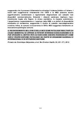141
suggerendo che il processo infiammatorio coinvolge il sistema limbico e il talamo. I
nostri dati suggeriscono chiaramente che l EHS e la MCS possono essere
oggettivamente caratterizzate e regolarmente diagnosticate con semplici test
disponibili commercialmente. Entrambi i disturbi sembrano implicare l iper-
istaminemia legata alla flogosi, lo stress ossidativo, la risposta autoimmune,
l ipoperfusione capsulotalamica e l apertura della BBB e un deficit di disponibilità
metabolica di melatonina; suggerendo il rischio di malattie neurodegenerative
croniche. Infine, la comune co-occorrenza in EHS e MCS suggerisce fortemente un
meccanismo patologico comune.
IL RICONOSCIMENTO DELL EHS E DELLA MCS COME PATOLOGIE RISULTANTI DA
CAUSE AMBIENTALI SI OPPONE AI POTENTI INTERESSI SOCIO-ECONOMICI E SI
PUÒ SPIEGARE IL MOTIVO PER CUI NON SONO ANCORA RICONOSCIUTI COME
VERI E PROPRI DISTURBI PATOLOGICI DA PARTE DI ORGANISMI NAZIONALI O
INTERNAZIONALI E DI ISTITUZIONI SANITARIE.
Firmato da: Dominique Belpomme, et al. Rev Environ Health, 30, 251 271, 2015.
 