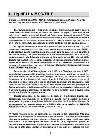 142
6. Hg NELLA MCS-TILT
Dal capitolo VII, 24, pag. (1005) 1054 di Patologia Ambientale, Passato-Presente-
Futuro , App 501, ONA, Roma, 2017, ISBN 978-88-99182-19-9
In secundis, prima del TFR ed anche dopo, per alcuni anni, non sapevo ancora
quasi nulla sulle erbe officinali, all infuori di quello che imparai, tanti anni fa, da
mio padre, assiduo lettore dei Rimedi del Dottor Amal. In tempi recenziori (2011)
sempre studiando le informazioni biomediche fornite dalla letteratura scientifica
internazionale, ho incontrato le pubblicazioni di Yoshiaki Omura, del 2006, 2010 e
2011, che mi hanno fatto conoscere le proprietà del Cilantro e dell acido caprilico.
In seguito, ho trovato e studiato la pubblicazione di Y. Omura, del 2013, sul
melanoma maligno e mi sono reso conto delle capacità terapeutiche dell Haritaki.
Sulla scorta di questo incontro, eccezionale, non solo dal punto di vista scientifico
ma anche umano, con uno scienziato di valore incommensurabile, su suo invito,
andai a trovarlo alla Columbia University di New York, sia nel 2011 sia nel 2013.
Queste due trasferte oltre-oceano, supportate dalla mia pensione, avrebbero potuto
autorizzarmi a dire di me, come ho visto fare da un mio ex-allievo, che su un intera
paginata di un quotidiano, tra l altro, si definiva: Un medico di alta specializzazione
che si è formato negli States (*).
Da parte mia, fui a Pittsburgh per tutto il 1963 e a Cleveland per tutto il 1970,
salendo due impareggiabili gradini della mia preparazione scientifica, ma non li ho
mai considerati merce di scambio. Sempre nel 2013, ho avuto la ventura di
incontrare, on line, il gruppo di ricerca di Marin L, Pall, che ha avuto il merito di
studiare e di descrivere una serie di parametri biochimici che configurano quel
virtuale tiro alla fune che sta alla base della nostra lotta contro le patologie e a
favore della salute e del benessere. Nel loro insieme, ho intravvisto, nei parametri di
Pall, una singolare alternanza tra semafori verdi e semafori rossi a favore della
salute e della malattia, rispettivamente.
Questa sensazione mi ha suggerito di applicare il potenziale diagnostico-
terapeutico, non invasivo, di Y. Omura a questo nuovo quadro biomedico
emergente, di grande valore. Infine, del tutto di recente, 2016, tra i rimedi contro la
cancerogenesi del cromo, attraverso la bibliografia, ho conosciuto la Lawsonia
inermis studiata da ricercatori indiani (Gahu et al., 2011). .
(*) Quella vanteria merita un commento, nel rispetto di tanti pazienti di MCS che
possono aver bisogno di un odontoiatra serio ed onesto Giovanni Favilli insegnò
che solo la combinazione tra scienza e coscienza produce salute. Infatti, non basta
dire che si è di alta specializzazione, made in USA, soprattutto perchè lo
iatromeccanico cavadenti di cui sopra, alla richiesta di una paziente che le fossero
rimosse le otturazioni dentali in amalgama con Hg, non per estetica ma per
 