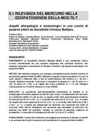 144
6.1 RILEVANZA DEL MERCURIO NELLA
EZIOPATOGENESI DELLA MCS-TILT
Aspetti allergologici e tossicologici in una coorte di
pazienti affetti da Sensibilità Chimica Multipla.
Studio clinico
Paolo D. Pigatto, Claudio Minoia, Anna Ronchi, Lucia Brambilla, Silvia M. Ferrucci,
Francesco Spadari, Manuela Passoni, Francesco Somalvico, Gian Paolo
Bombeccari e Gianpaolo Guzzi.
Hindawi Publishing Corporation
Oxidative Medicine and Cellular Longevity
Volume 2013, Article IDb356235, 12 pages
http://dx.dol.org/10.1155/2013/35635
RIASSUNTO
FONDAMENTI. La Sensibilità Chimica Multipla (MCS) è una condizione clinica
cronica caratterizzata da una risposta esagerata alle sostanze tossiche. Noi
abbiamo accertato la prevalenza di allergie ai metalli e gli aspetti tossicologici nei
pazienti di MCS.
METODI. Noi abbiamo eseguito una rassegna retrospettiva delle cartelle cliniche di
quarantuno pazienti affetti da MCS. Abbiamo eseguito il patch test delle (n 21) per le
serie dentali e abbiamo fatto il test di trasformazione dei linfociti (n = 18) per i
metalli. Abbiamo misurato il mercurio in campioni di sangue (n = 19), di urina (n =
19), di saliva (n = 20), e di capelli del cuoio capelluto (n = 17) per indagare
l'associazione tra i livelli di mercurio e i casi di MCS.
RISULTATI. La prevalenza dell ipersensibilità immunitaria al metallo in un
sottogruppo di ventisei pazienti era del 92,3 per cento. L'innalzamento del mercurio
si è verificato nell'81,2 % (26 su 32). La media (± DS) nelle concentrazioni ematiche
di mercurio era di 7.6 ± 13.6 g / L; la media nell urina era di 1,9 ± 2,5 g /L; la media
nei capelli del cuoio capelluto era di 2,2 ± 2,5 g / L; la media nella saliva era di 38,1
± 52,1 g / L. L analisi dei sottogruppi ha mostrato che l'aumento dei livelli di
mercurio nelle matrici biologiche era associato agli amalgami di mercurio nei
pazienti con MCS (22 pazienti), rispetto ai controlli (8 pazienti) (rapporto di
probabilità 11: intervallo di confidenza al 95% da 1,5 a 81,6; P = 0,023).
CONCLUSIONI. I nostri dati mostrano una maggiore prevalenza di allergia ai metalli
e un aumento dei livelli di mercurio nei bioindicatori tra i pazienti affetti da MCS.
 