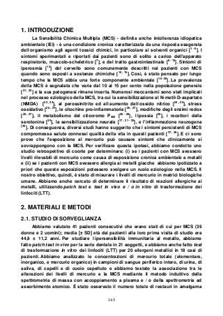 145
1. INTRODUZIONE
La Sensibilità Chimica Multipla (MCS) - definita anche intolleranza idiopatica
ambientale (IEI) - è una condizione cronica caratterizzata da una risposta esagerata
dell organismo agli agenti tossici chimici, in particolare ai solventi organici [1 - 6
]. I
sintomi sperimentati e riportati dai pazienti sono di solito a carico dell'apparato
respiratorio, muscolo-scheletrico [7
], e del tratto gastrointestinale [8 - 12
]. Sintomi di
iperosmia [13
] del cervello sono comunemente descritti nei pazienti con MCS
quando sono esposti a sostanze chimiche [14 , 15
]. Così, è stato pensato per lungo
tempo che la MCS abbia una forte componente ambientale [16 -20
]. La prevalenza
della MCS è segnalata che varia dal 10 al 15 per cento nella popolazione generale
[21 , 22
] e la sua patogenesi rimane incerta. Numerosi meccanismi sono stati implicati
nel processo eziologico della MCS, tra cui la sensibilizzazione al N-metil-D-aspartato
(NMDA) [23 , 24
], al perossinitrito ed all aumento dell ossido nitrico [24 , 25
], stress
ossidativo [26 , 27
], le citochine pro-infiammatorie [26 , 27
], modifiche degli enzimi redox
[26 , 27
], il metabolismo del citocromo P450 [26 - 28
], l ipossia [29
], i recettori della
serotonina [30
], la sensibilizzazione neurale [17 , 31 - 35
], e l'infiammazione neurogena
[36
]. Di conseguenza, diversi studi hanno suggerito che i sintomi persistenti di MCS
compromessa salute connessi qualità della vita in questi pazienti [37 , 38
]. E ci sono
prove che l'esposizione al mercurio può causare sintomi che clinicamente si
sovrappongono con la MCS. Per verificare questa ipotesi, abbiamo condotto uno
studio retrospettivo di coorte per determinare: (i) se i pazienti con MCS avessero
livelli rilevabili di mercurio come causa di esposizione cronica ambientale a metalli
e (ii) se i pazienti con MCS avessero allergia ai metalli giacche abbiamo ipotizzato a
priori che queste esposizioni potessero svolgere un ruolo eziologico nella MCS. Il
nostro obiettivo, quindi, è stato di misurare i livelli di mercurio in matrici biologiche
umane. Abbiamo anche cercato di determinare il risultato di reazioni allergiche ai
metalli, utilizzando patch test e test in vivo e / o in vitro di trasformazione dei
linfociti (LTT).
2. MATERIALI E METODI
2.1. STUDIO DI SORVEGLIANZA
Abbiamo valutato 41 pazienti consecutivi che erano stati di cui per MCS (39
donne e 2 uomini); media [± SD] età dei pazienti alla loro prima visita di studio era
44,8 ± 11,2 anni. Per studiare l ipersensibilità immunitaria al metallo, abbiamo
fatto patch test in vivo per la serie dentale in 21 soggetti, e abbiamo anche fatto test
di trasformazione in vitro dei linfociti (LTT) per 20 allergeni metallici in 18 casi di
pazienti. Abbiamo analizzato le concentrazioni di mercurio totale (elementare,
inorganico, e mercurio organico) in campioni di sangue periferico intero, di urina, di
saliva, di capelli e di cuoio capelluto e abbiamo testato la associazione tra le
alterazioni dei livelli di mercurio e la MCS mediante il metodo induttivo della
spettrometria di massa con accoppiamento a plasma e / o della spettrometria ad
assorbimento atomico. È stato osservato il numero totale di restauri in amalgama
 
