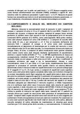 147
contatto di allergeni con la pelle nel patch-test e / o LTT. Nessun soggetto aveva
usato farmaci antinfiammatori non steroidei (FANS), antibiotici e agenti H1 anti-
istamina nelle tre settimane precedenti il patch test e / o il LTT. Nessuno di questi
farmaci era consentito per tutte le vie di somministrazione (enterale, parenterale, e /
o per inalazione), che potessero alterare la risposta immunologica ai metalli.
2.4. CAMPIONAMENTO E ANALISI DEL MERCURIO DEI CAMPIONI
BIOLOGICI
Abbiamo misurato le concentrazioni totali di mercurio in tutti i campioni di
sangue e i campioni di urina in 19 su 41 pazienti (46,3%) con MCS ( Tabella 3 ). Al
momento del ricovero, al digiuno del mattino, campioni di sangue intero venoso
periferico (4 millilitri) sono stati raccolti in tubi di polipropilene privi di mercurio
contenenti EDTA potassio (K 2 -EDTA), come anticoagulante. Nella prima mattina,
sono stati ottenuti campioni di urina (100 millilitri) e / o campioni di raccolta delle
urine delle 24 ore, e poi conservati a +4° C fino al momento dell'analisi del
mercurio. Tutti i campioni di sangue e di urina sono stati consegnati
immediatamente al laboratorio di tossicologia per le analisi del mercurio e sono
stati utilizzati entro 24-72 ore dalla raccolta. Le concentrazioni di mercurio totale nel
sangue intero, di urina, e campioni di saliva masticatoria interi gomma stimolata
nella nostra coorte sono stati misurati mediante spettrometria di assorbimento
atomico a vapore freddo (CVAAS) [42 , 43
] e / o ICP-MS (spettrometria di massa ad
accoppiamento induttivo) metodi [43
]. Il limite inferiore di rilevamento (LD) per
mercurio totale sia nel sangue e nelle urine era di 0,05 g per litro. I coefficienti di
variazione all interno dei saggi e tra le determinazioni, rilevate a varie
concentrazioni, erano il 2 per cento e il 5 per cento, rispettivamente. Sono state
applicate le procedure di controllo della qualità interna ed esterna. Abbiamo
determinato anche il mercurio totale nei capelli della testa in un piccolo sottogruppo
di 17 soggetti (17 su 41, 41,4 per cento), e campioni di capelli del cuoio capelluto
umani sono stati presi dalla regione occipitale della testa con le forbici chirurgiche
in acciaio inossidabile sterili. Ogni campione dei capelli della testa è stato raccolto
dai primi tre centimetri (segmenti capelli di 3 centimetri) di lunghezza vicino al cuoio
capelluto, ed è stato pesato. La media [SD ±] del peso complessivo dei campioni dei
capelli è stato di circa 220 ± 110 mg. L analisi dei mercurio dei capelli è un mezzo
indicatore adeguato per determinare il mercurio organico, e riflette l'esposizione
che si è verificata negli ultimi mesi. Il mercurio totale nelle ciocche di capelli del
cuoio capelluto è stato misurato con il sistema dell ICP-MS. Il limite di rilevamento
(DL) di mercurio nei capelli del cuoio capelluto era di 0,07 g per grammo [44
]. Per
evitare la perdita di mercurio nei capelli della testa, nessuno dei 17 pazienti ha
ricevuto tinture per capelli tre mesi prima della procedura di campionamento dei
capelli. Campioni delle unghie dei piedi sono stati raccolti da un solo soggetto per
confermare il livello di esposizione al mercurio (dati non mostrati). Per esaminare se
ci sono stati aumenti significativi dei livelli totali di mercurio nella saliva, abbiamo
raccolto campioni di saliva stimolata da masticazione di chewing gum senza
zucchero per 5-10 minuti prima della raccolta, e, successivamente, il contenuto di
 