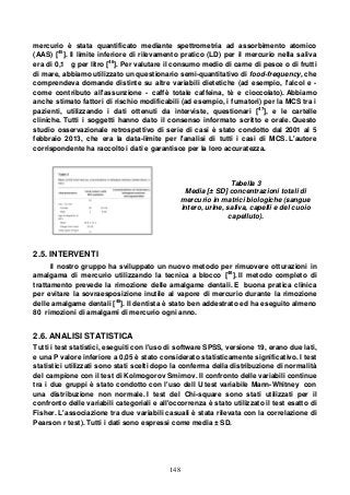148
mercurio è stata quantificato mediante spettrometria ad assorbimento atomico
(AAS) [45
]. Il limite inferiore di rilevamento pratico (LD) per il mercurio nella saliva
era di 0,1 g per litro [46
]. Per valutare il consumo medio di carne di pesce o di frutti
di mare, abbiamo utilizzato un questionario semi-quantitativo di food-frequency, che
comprendeva domande distinte su altre variabili dietetiche (ad esempio, l'alcol e -
come contributo all'assunzione - caffè totale caffeina, tè e cioccolato). Abbiamo
anche stimato fattori di rischio modificabili (ad esempio, i fumatori) per la MCS tra i
pazienti, utilizzando i dati ottenuti da interviste, questionari [47
], e le cartelle
cliniche. Tutti i soggetti hanno dato il consenso informato scritto e orale. Questo
studio osservazionale retrospettivo di serie di casi è stato condotto dal 2001 al 5
febbraio 2013, che era la data-limite per l'analisi di tutti i casi di MCS. L'autore
corrispondente ha raccolto i dati e garantisce per la loro accuratezza.
Tabella 3
Media [± SD] concentrazioni totali di
mercurio in matrici biologiche (sangue
intero, urine, saliva, capelli e del cuoio
capelluto).
2.5. INTERVENTI
Il nostro gruppo ha sviluppato un nuovo metodo per rimuovere otturazioni in
amalgama di mercurio utilizzando la tecnica a blocco [48
]. Il metodo completo di
trattamento prevede la rimozione delle amalgame dentali. E buona pratica clinica
per evitare la sovraesposizione inutile al vapore di mercurio durante la rimozione
delle amalgame dentali [48
]. Il dentista è stato ben addestrato ed ha eseguito almeno
80 rimozioni di amalgami di mercurio ogni anno.
2.6. ANALISI STATISTICA
Tutti i test statistici, eseguiti con l'uso di software SPSS, versione 19, erano due lati,
e una P valore inferiore a 0,05 è stato considerato statisticamente significativo. I test
statistici utilizzati sono stati scelti dopo la conferma della distribuzione di normalità
del campione con il test di Kolmogorov Smirnov. Il confronto delle variabili continue
tra i due gruppi è stato condotto con l'uso dell U test variabile Mann-Whitney con
una distribuzione non normale. I test del Chi-square sono stati utilizzati per il
confronto delle variabili categoriali e all'occorrenza è stato utilizzato il test esatto di
Fisher. L'associazione tra due variabili casuali è stata rilevata con la correlazione di
Pearson r test). Tutti i dati sono espressi come media ± SD.
 