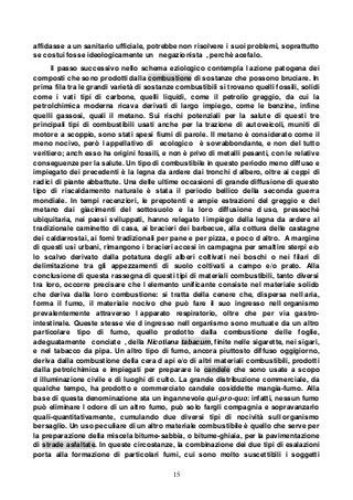 15
affidasse a un sanitario ufficiale, potrebbe non risolvere i suoi problemi, soprattutto
se costui fosse ideologicamente un negazionista , perchè acefalo.
Il passo successivo nello schema eziologico contempla l azione patogena dei
composti che sono prodotti dalla combustione di sostanze che possono bruciare. In
prima fila tra le grandi varietà di sostanze combustibili si trovano quelli fossili, solidi
come i vati tipi di carbone, quelli liquidi, come il petrolio greggio, da cui la
petrolchimica moderna ricava derivati di largo impiego, come le benzine, infine
quelli gassosi, quali il metano. Sui rischi potenziali per la salute di questi tre
principali tipi di combustibili usati anche per la trazione di autoveicoli, muniti di
motore a scoppio, sono stati spesi fiumi di parole. Il metano è considerato come il
meno nocivo, però l appellativo di ecologico è sovrabbondante, e non del tutto
veritiero; anch esso ha origini fossili, e non è privo di metalli pesanti, con le relative
conseguenze per la salute. Un tipo di combustibile in questo periodo meno diffuso e
impiegato dei precedenti è la legna da ardere dai tronchi d albero, oltre ai ceppi di
radici di piante abbattute. Una delle ultime occasioni di grande diffusione di questo
tipo di riscaldamento naturale è stata il periodo bellico della seconda guerra
mondiale. In tempi recenziori, le prepotenti e ampie estrazioni del greggio e del
metano dai giacimenti del sottosuolo e la loro diffusione d uso, pressoché
ubiquitaria, nei paesi sviluppati, hanno relegato l impiego della legna da ardere al
tradizionale caminetto di casa, ai bracieri dei barbecue, alla cottura delle castagne
dei caldarrostai, ai forni tradizionali per pane e per pizza, e poco d altro. A margine
di questi usi urbani, rimangono i bracieri accesi in campagna per smaltire sterpi e/o
lo scalvo derivato dalla potatura degli alberi coltivati nei boschi o nei filari di
delimitazione tra gli appezzamenti di suolo coltivati a campo e/o prato. Alla
conclusione di questa rassegna di questi tipi di materiali combustibili, tanto diversi
tra loro, occorre precisare che l elemento unificante consiste nel materiale solido
che deriva dalla loro combustione: si tratta della cenere che, dispersa nell aria,
forma il fumo, il materiale nocivo che può fare il suo ingresso nell organismo
prevalentemente attraverso l apparato respiratorio, oltre che per via gastro-
intestinale. Queste stesse vie d ingresso nell organismo sono mutuate da un altro
particolare tipo di fumo, quello prodotto dalla combustione delle foglie,
adeguatamente conciate , della Nicotiana tabacum, finite nelle sigarette, nei sigari,
e nel tabacco da pipa. Un altro tipo di fumo, ancora piuttosto diffuso oggigiorno,
deriva dalla combustione della cera d api e/o di altri materiali combustibili, prodotti
dalla petrolchimica e impiegati per preparare le candele che sono usate a scopo
d illuminazione civile e di luoghi di culto. La grande distribuzione commerciale, da
qualche tempo, ha prodotto e commerciato candele cosiddette mangia-fumo. Alla
base di questa denominazione sta un ingannevole qui-pro-quo: infatti, nessun fumo
può eliminare l odore di un altro fumo, può solo fargli compagnia e sopravanzarlo
quali-quantitativamente, cumulando due diversi tipi di nocività sull organismo
bersaglio. Un uso peculiare di un altro materiale combustibile è quello che serve per
la preparazione della miscela bitume-sabbia, o bitume-ghiaia, per la pavimentazione
di strade asfaltate. In queste circostanze, la combinazione dei due tipi di esalazioni
porta alla formazione di particolari fumi, cui sono molto suscettibili i soggetti
 