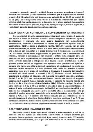 156
/ o quasi svenimenti, capogiri, vertigini, bassa pressione sanguigna, e tremore)
innescata da un acuta (a breve termine) inalazione, per le esposizioni di solventi
organici. Dei 28 pazienti che potrebbero essere valutati, (28 su 41, 68 per cento), 24
su 28 (85,7 per cento) hsnno auto-riferito e manifestato intolleranza per l odore
chimico (cioè, iperosmia, cacosmia, e disosmia) in. In alcuni pazienti, la percezione
dell odore chimico (cioè, profumi, fragranze, spray per capelli, fumo di sigaretta, e
fumi diesel) persiste alcuni giorni dopo l'esposizione.
3.20. INTEGRATORI NUTRIZIONALI E SUPPLEMENTI DI ANTIOSSIDANTI
I professionisti di solito raccomandano integratori come terapia di supporto
per ridurre il carico di mercurio. In teoria, questi integratori potrebbero legare e
disintossicare il mercurio che può essere depositata nel compartimento
parenchimale, ristabilire e mantenere le riserve del glutatione epatico (cioè, N-
acetilcisteina (NAC), selenio e glutatione ridotto, GSH). Per contro, non ci sono
prove documentate, in modelli animali o in studi clinici, su risultati che confermano
che la terapia con integratori è in grado di rimuovere il mercurio dai tessuti umani
[56]. Le nostre osservazioni suggeriscono la possibilità che il trattamento con
vitamine, minerali e antiossidanti non migliori i sintomi nella maggior parte dei
pazienti con MCS. In particolare, vi consigliamo, in occasione di importanti eventi
clinici avversi associati a integratori orali devono essere attentamente valutati
quando queste terapie di supporto non specifici sono prescritti da agenzie a
persone che hanno una chiara storia di esposizione all amalgama di mercurio, per
esempio, l'acido ascorbico e il tiolo (derivato dello zolfo). La vitamina C (acido
ascorbico) non era in grado di mobilitare e rimuovere il mercurio dai tessuti in
entrambi gli studi umani e animali [ 56 , 57]. Piuttosto, alcuni antiossidanti
peggiorano la cinetica di ritenzione del mercurio nei pazienti esposti a amalgami
dentali. 5 su 41 (12,2 per cento) pazienti hanno ricevuto una terapia di supporto
secondario: 3 pazienti hanno ricevuto selenio, 1 paziente ha ricevuto l'acido alfa
lipoico (ALA), e 1 ha ricevuto N-Acetilcisteina (NAC). Effetti avversi per la salute si
sono verificati in 3 su 5 (60 per cento). In due (2) di essi, la supplementazione di
selenio è stata implicata in un aumento dei livelli di anticorpi antinucleo (ANA) e un
paziente ha sviluppato una grave grave stomatite aftosa, considerando che gli
attacchi di panico sono stati associati con la somministrazione orale di acido alfa
lipoico ( ALA). 7 su 10 pazienti che hanno ricevuto per via endovenosa (iv) la
somministrazione di glutatione ridotto (GSH) in infusione continua, 5 su 7 (70 per
cento) dei pazienti ha subito diversi eventi avversi durante il trattamento con GSH,
tra cui orticaria, attacchi di asma, peggioramento dei sintomi di MCS, e cheilite.
3.21. TERAPIA DI CHELAZIONE ED MCS
Un effetto tossico legato agli agenti chelanti è stato segnalato a noi da un
paziente che ha subito un trattamento sperimentale di terapia chelante per
mercurio. Questo paziente, uno dei 41 (2,4 per cento) ricevuto calcio EDTA (acido
etilendiamminotetraacetico, EDTA) per via endovenosa (iv) in infusione continua
 