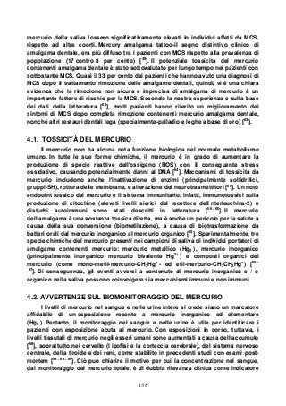 158
mercurio della saliva fossero significativamente elevati in individui affetti da MCS,
rispetto ad altre coorti. Mercury amalgama tattoo-il segno distintivo clinico di
amalgama dentale, era più diffuso tra i pazienti con MCS rispetto alla prevalenza di
popolazione (17 contro 8 per cento) [49
]. Il potenziale tossicità del mercurio
contenenti amalgama dentale è stato sottovalutato per lungo tempo nei pazienti con
sottostante MCS. Quasi il 33 per cento dei pazienti che hanno avuto una diagnosi di
MCS dopo il trattamento rimozione delle amalgame dentali, quindi, vi è una chiara
evidenza che la rimozione non sicura e imprecisa di amalgama di mercurio è un
importante fattore di rischio per la MCS. Secondo la nostra esperienza e sulla base
dei dati della letteratura [63
], molti pazienti hanno riferito un miglioramento dei
sintomi di MCS dopo completa rimozione contenenti mercurio amalgama dentale,
nonché altri restauri dentali lega (specialmente-palladio e leghe a base di oro) [63
].
4.1. TOSSICITÀ DEL MERCURIO
Il mercurio non ha alcuna nota funzione biologica nel normale metabolismo
umano. In tutte le sue forme chimiche, il mercurio è in grado di aumentare la
produzione di specie reattive dell'ossigeno (ROS) con il conseguente stress
ossidativo, causando potenzialmente danni al DNA [64
]. Meccanismi di tossicità da
mercurio includono anche l'inattivazione di enzimi (principalmente solfidrilici,
gruppi-SH), rottura delle membrane, e alterazione del neurotrasmettitori [56
]. Un noto
endpoint tossico del mercurio è il sistema immunitario, infatti, immunotossici sulla
produzione di citochine (elevati livelli sierici del recettore dell nterleuchina-2) e
disturbi autoimmuni sono stati descritti in letteratura [56 , 60
]. Il mercurio
dell amalgama è una sostanza tossica diretta, ma è anche un pericolo per la salute a
causa della sua conversione (biometilazione), a causa di biotrasformazione da
batteri orali dal mercurio inorganico al mercurio organico [65
]. Sperimentalmente, tre
specie chimiche del mercurio presenti nei campioni di saliva di individui portatori di
amalgame contenenti mercurio: mercurio metallico (Hg0 ), mercurio inorganico
(principalmente inorganico mercurio bivalente Hg2+
) e composti organici del
mercurio (come mono-metil-mercurio-CH3Hg+
- ed etil-mercurio-CH3CH2Hg+
) [65 -
67
]. Di conseguenza, gli eventi avversi a contenuto di mercurio inorganico e / o
organico nella saliva possono coinvolgere sia meccanismi immuni e non immuni.
4.2. AVVERTENZE SUL BIOMONITORAGGIO DEL MERCURIO
I livelli di mercurio nel sangue e nelle urine intere si crede siano un marcatore
affidabile di un esposizione recente a mercurio inorganico ed elementare
(Hg0 ). Pertanto, il monitoraggio nel sangue e nelle urine è utile per identificare i
pazienti con esposizione acuta al mercurio. Con esposizioni in corso, tuttavia, i
livelli tissutali di mercurio negli esseri umani sono aumentati a causa dell accumulo
[68
], soprattutto nel cervello (l ipofisi e la corteccia cerebrale), del sistema nervoso
centrale, della tiroide e dei reni, come stabilito in precedenti studi con esami post-
mortem [59 , 68 , 69
]. Ciò può chiarire il motivo per cui la concentrazione nel sangue,
dal monitoraggio del mercurio totale, è di dubbia rilevanza clinica come indicatore
 