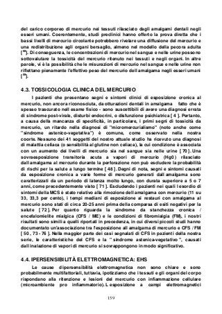 159
del carico corporeo di mercurio nei tessuti rilasciato dagli amalgami dentali negli
esseri umani. Coerentemente, studi preclinici hanno offerto la prova diretta che i
bassi livelli di mercurio circolante potrebbero rivelare una diffusione del mercurio e
una redistribuzione agli organi bersaglio, almeno nel modello della pecora adulta
[68
]. Di conseguenza, le concentrazioni di mercurio nel sangue e nelle urine possono
sottovalutare la tossicità del mercurio ritenuto nei tessuti e negli organi. In altre
parole, vi è la possibilità che le misurazioni di mercurio nel sangue e nelle urine non
riflettano pienamente l'effettivo peso del mercurio dell amalgama negli esseri umani
[59
].
4.3. TOSSICOLOGIA CLINICA DEL MERCURIO
I pazienti che presentano segni e sintomi clinici di esposizione cronica al
mercurio, non ancora riconosciuta, da otturazioni dentali in amalgama fatto che è
spesso trascurato nell esame fisico - sono suscettibili di avere una diagnosi errata
di sindrome post-virale, disturbi endocrini, o disfunzione psichiatrica [ 4 ]. Pertanto,
a causa della mancanza di specificità, in particolare, i primi segni di tossicità da
mercurio, un ritardo nella diagnosi di "micromercurialismo" (noto anche come
"sindrome astenico-vegetativa") è comune, come osservato nella nostra
coorte. Nessuno dei 41 soggetti del nostro attuale studio ha ricevuto una diagnosi
di malattia celiaca (o sensibilità al glutine non celiaca), la cui condizione è associata
con un aumento dei livelli di mercurio sia nel sangue sia nelle urine [ 70 ]. Una
sovraesposizione transitoria acuta a vapori di mercurio (Hg0 ) rilasciato
dall amalgama al mercurio durante la perforazione non può escludere la probabilità
di rischi per la salute a lungo termine [ 48 ]. Degni di nota, segni e sintomi causati
da esposizione cronica a varie forme di mercurio generati dall amalgama sono
caratterizzati da un periodo di latenza molto lungo, con durata superiore a 5 o 7
anni, come precedentemente visto [ 71 ]. Escludendo i pazienti nei quali l esordio di
sintomi della MCS è stato relativo alla rimozione dell amalgama con mercurio (11 su
33, 33,3 per cento), i tempi mediani di esposizione ai restauri con amalgama al
mercurio sono stati di circa 20-25 anni prima della comparsa di esiti negativi per la
salute [ 72 ]. Per quanto riguarda la sindrome da stanchezza cronica /
encefalomielite mialgica (CFS / ME) e le condizioni di fibromialgia (FM), i nostri
risultati sono simili a quelli riportati in precedenza, in cui diversi piccoli studi hanno
documentato un'associazione tra l'esposizione all amalgama di mercurio e CFS / FM
[ 50 , 73 - 76 ]. Nella maggior parte dei casi segnalati di CFS in pazienti della nostra
serie, le caratteristiche del CFS e la " sindrome astenica-vegetativo ", causati
dall inalazione di vapori di mercurio si sovrappongono in modo significativo.
4.4. IPERSENSIBILITÀ ELETTROMAGNETICA: EHS
Le cause d ipersensibilità elettromagnetica non sono chiare e sono
probabilmente multifattoriali, tuttavia, ipotizziamo che i tessuti e gli organi del corpo
rispondano alla ritenzione e lesioni del mercurio con infiammazione cellulare
(microambiente pro infiammatorio). L esposizione a campi elettromagnetici
 