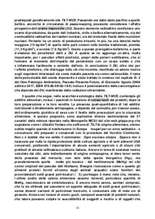 16
predisposti geneticamente alla TILT-MCS. Passando ora dallo stato pacifico a quello
bellico, ancorché in circostanze di peace-keeping, possiamo considerare l effetto
pirogenico dell uranio impoverito (DU). Questo elemento radioattivo costituisce uno
scarto di produzione, da parte dell industria, civile e bellica alternativamente, sia del
combustibile radioattivo dei reattori nucleari, sia del materiale fissile delle munizioni
nucleari. Pertanto ha un costo di produzione irrisorio. In più, ha una densità molto
maggiore (19 kg/dm3
) di quella delle parti comuni nelle bombe tradizionali, piombo
(11,3 Kg/dm3
), e acciaio (7,6 Kg/dm3
). Grazie a queste prerogative balistiche, è parte
d elezione dei penetratori detti a DU. A questa se ne aggiunge un altra, molto
importante, per i peculiari effetti piroforici, propri delle polveri sottilissime, che si
formano al momento dell impatto del penetratore con un corpo solido e che
s infiammano facilmente a contatto dell'aria. In conclusione il DU, oltre che per
l effetto piroforico, che distrugge tutto ciò che incontra, manifesta un azione nociva
sugli organismi interessati sia come metallo pesante sia come radionuclide. Il tema
della pericolosità dell uranio impoverito è stato trattato in extenso nel capitolo III. 2
del libro Patologia Ambientale, Passato-Presente-Futuro, di Giancarlo Ugazio (ONA
editrice 2017, ISBN 978-88-99182-19-9) incluso il potenziamento della cancerogenesi
che dipende dal DU, manifestato dalle radiazioni ultraviolette.
Il quadro che segue, nella scacchiera eziologica della TILT-MCS, contempla gli
additivi alimentari, inclusi i pesticidi in funzione di conservanti dei prodotti, dopo la
loro preparazione e la loro vendita. La presenza quali-quantitativa di tali additivi
nutrizionali è direttamente antropogena, e dipende dal connubio, per ciascun paese,
dell ordinamento giuridico di esso con il livello delle precauzioni pro la sicurezza
alimentare. A questo proposito, sono esplicative diverse testimonianze dei 57
canarini della miniera riportate nella Monografia MCS-I del sito web grippa.org che
segnalano come i cittadini Yankee che soffrono di TILT di origine alimentare, stanno
subito meglio quando si trasferiscono in Europa magari per un anno sabbatico - e
consumano cibi preparati e conservati con le procedure del Vecchio Continente.
Non c è dubbio che sia valido il commento: Ogni eccesso storpia . Eppure non è
nascosta per nulla la rigida protezione delle colture agricole e di certi alimenti USA
conservati, proibendo l importazione di alcune sementi agricole e di alcuni cibi
prelibati di elevata raffinatezza culinaria italiana. Ancora in tema di sostanze nocive
veicolate dai cibi, solo indirettamente di origine antropogena, si deve tener conto
della presenza del mercurio, non solo della specie inorganica (Hgo), ma
prevalentemente quella molto più tossica - del metilmercurio (MeHg) nei cibi
carnei originati dal pescato dell ittiofauna. Bisogna riconoscere come e quanto gli
alimenti proteici forniti all uomo dagli animali acquatici siano fornitori dei
provvidenziali acidi grassi poli-insaturi ( 3); purtroppo è meno noto che, insieme,
l ultimo anello della catena alimentare assume notevoli, pericolose quantità di
MeHg, neurotossico ed embriotossico. E ancora meno sanno, sanitari compresi,
che la via ottimale per assumere un apporto adeguato di acidi grassi poli-insaturi,
senza doversi caricare di pericoloso mercurio, è consumare olio di mais e/o di
girasole. Ancora nel novero di aromi, gusti, composti essenziali di prodotti naturali,
che talora possono colpire la suscettibilità di soggetti a rischio o di oggetti che
 
