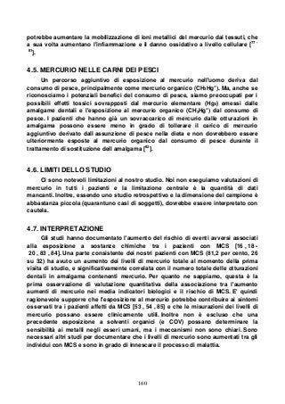 160
potrebbe aumentare la mobilizzazione di ioni metallici del mercurio dai tessuti, che
a sua volta aumentano l'infiammazione e il danno ossidativo a livello cellulare [77 -
81
].
4.5. MERCURIO NELLE CARNI DEI PESCI
Un percorso aggiuntivo di esposizione al mercurio nell'uomo deriva dal
consumo di pesce, principalmente come mercurio organico (CH3Hg+
). Ma, anche se
riconosciamo i potenziali benefici del consumo di pesce, siamo preoccupati per i
possibili effetti tossici sovrapposti dal mercurio elementare (Hg0) emessi dalle
amalgame dentali e l'esposizione al mercurio organico (CH3Hg+
) dal consumo di
pesce. I pazienti che hanno già un sovraccarico di mercurio dalle otturazioni in
amalgama possono essere meno in grado di tollerare il carico di mercurio
aggiuntivo derivato dall assunzione di pesce nella dieta e non dovrebbero essere
ulteriormente esposte al mercurio organico dal consumo di pesce durante il
trattamento di sostituzione dell amalgama [82
].
4.6. LIMITI DELLO STUDIO
Ci sono notevoli limitazioni al nostro studio. Noi non eseguiamo valutazioni di
mercurio in tutti i pazienti e la limitazione centrale è la quantità di dati
mancanti. Inoltre, essendo uno studio retrospettivo e la dimensione del campione è
abbastanza piccola (quarantuno casi di soggetti), dovrebbe essere interpretato con
cautela.
4.7. INTERPRETAZIONE
Gli studi hanno documentato l'aumento del rischio di eventi avversi associati
alla esposizione a sostanze chimiche tra i pazienti con MCS [16 , 18 -
20 , 83 , 84]. Una parte consistente dei nostri pazienti con MCS (81,2 per cento, 26
su 32) ha avuto un aumento dei livelli di mercurio totale al momento della prima
visita di studio, e significativamente correlata con il numero totale delle otturazioni
dentali in amalgama contenenti mercurio. Per quanto ne sappiamo, questa è la
prima osservazione di valutazione quantitativa della associazione tra l'aumento
aumenti di mercurio nei media indicatori biologici e il rischio di MCS. E' quindi
ragionevole supporre che l'esposizione al mercurio potrebbe contribuire ai sintomi
osservati tra i pazienti affetti da MCS [53 , 54 , 85] e che le misurazioni dei livelli di
mercurio possano essere clinicamente utili. Inoltre non è escluso che una
precedente esposizione a solventi organici (e COV) possano determinare la
sensibilità ai metalli negli esseri umani, ma i meccanismi non sono chiari. Sono
necessari altri studi per documentare che i livelli di mercurio sono aumentati tra gli
individui con MCS e sono in grado di innescare il processo di malattia.
 